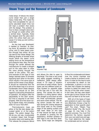 36
Steam Traps and the Removal of Condensate
36
Figure 32
Impulse Trap
metal strips. It follows the steam
curve closer than just a single
heavy metal strip. This made the
trap more acceptable for use on
some saturated steam lines but
still kept a problem that exists
with the design. This problem is
how to draw a straight valve stem
up through an outlet orifice with
a arched draw. Typically, these
two designs bind the valve stem
within the orifice itself and can
cause it to hang up and continu-
ously leak.
	 As this trap was developed,
it needed to maintain: A) clos-
ing force, B) operation to steam
curve, and C) valve steam posi-
tion through trap orifice. As you
can see by this newer design, the
differing lengths of bimetal strips
would follow the steam curve
adding force as the temperature
and pressure rises. Also, the hole
through the center allowed the
manufacturer to create a straight
pull on the valve stem to draw
the valve directly through the
center of the orifice. The sec-
ond example of this type of new
design stacked disks of bimetals
opposing each other on the stem
which results in the same type of
action as the newer cross design.
It should be mentioned that the
job of the steam trap is to remove
condensate which these designs
will do, but should do so with
regard to subcooling temperature
of operation. All designs offer the
adjustability of the stem stroke,
but time is required to set them
properly. With all of the down siz-
ing of plants today, this probably
does not occur that often.
	 Thermodynamic traps are
either of the flat disk design dis-
cussed earlier or of the piston
design. The piston design (Fig.
32) as you can see, incorporates
a constant bleed hole through
the piston stem and seating disk.
This relieves the pressure above
and allows the disk to open to
discharge. This hole is very small
and easily plugged rendering it
ineffective. Other design differ-
ences in TD traps is location
and sizes of outlet orifices. Some
types use two different sized ori-
fices located on opposite sides
of the trap and in line with the
piping. This causes the disk to
operate in a tilting fashion rather
than straight up and down as with
the three symmetrically spaced
and same sized orifices. The tilt-
ing action causes the disk to
spin during the closing sequence
and cause wear on the outside
edge of the seating surface and
disk itself. Wear on this type
of trap should be kept as even
as possible to prolong the life
expectancy. Another variation to
disk traps is the inlet flow direc-
tions. Some traps are designed
to flow the condensate and steam
over the control chamber and
create a barrier to ambient condi-
tions. In order for the trap to work
if surrounded by steam or hot
condensate, a groove is cut into
the disk that crosses the seating
surface to bleed the steam from
the top of the disk when closed.
In this case, the trap uses steam
as the gas to force closure of the
trap and not flash to do the work.
	 With all of the types of traps
and variations to each, how does
one effectively choose a trap for
application to their specific plant
use? The chart, “Steam Trap
Selection Guide” (Fig. 36), found
on page 44, may help in the
selection process. You must first
determine the factors required
from your own plant size and age.
You must determine the needs
for condensate and air removal.
Mountain States Engineering  Controls | 303-232-4100 | www.mnteng.com
 