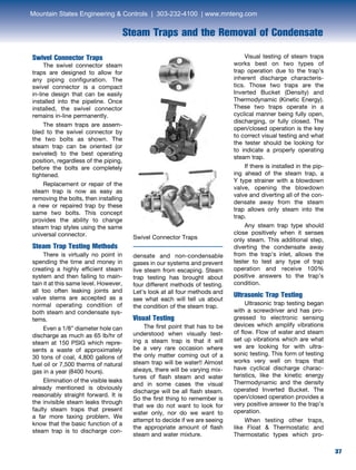 37
Swivel Connector Traps
Swivel Connector Traps
	 The swivel connector steam
traps are designed to allow for
any piping configuration. The
swivel connector is a compact
in-line design that can be easily
installed into the pipeline. Once
installed, the swivel connector
remains in-line permanently.
	 The steam traps are assem-
bled to the swivel connector by
the two bolts as shown. The
steam trap can be oriented (or
swiveled) to the best operating
position, regardless of the piping,
before the bolts are completely
tightened.
	 Replacement or repair of the
steam trap is now as easy as
removing the bolts, then installing
a new or repaired trap by these
same two bolts. This concept
provides the ability to change
steam trap styles using the same
universal connector.
Steam Trap Testing Methods
	 There is virtually no point in
spending the time and money in
creating a highly efficient steam
system and then failing to main-
tain it at this same level. However,
all too often leaking joints and
valve stems are accepted as a
normal operating condition of
both steam and condensate sys-
tems.
	 Even a 1/8” diameter hole can
discharge as much as 65 lb/hr of
steam at 150 PSIG which repre-
sents a waste of approximately
30 tons of coal, 4,800 gallons of
fuel oil or 7,500 therms of natural
gas in a year (8400 hours).
	 Elimination of the visible leaks
already mentioned is obviously
reasonably straight forward. It is
the invisible steam leaks through
faulty steam traps that present
a far more taxing problem. We
know that the basic function of a
steam trap is to discharge con-
densate and non-condensable
gases in our systems and prevent
live steam from escaping. Steam
trap testing has brought about
four different methods of testing.
Let’s look at all four methods and
see what each will tell us about
the condition of the steam trap.
Visual Testing
	 The first point that has to be
understood when visually test-
ing a steam trap is that it will
be a very rare occasion where
the only matter coming out of a
steam trap will be water!! Almost
always, there will be varying mix-
tures of flash steam and water
and in some cases the visual
discharge will be all flash steam.
So the first thing to remember is
that we do not want to look for
water only, nor do we want to
attempt to decide if we are seeing
the appropriate amount of flash
steam and water mixture.
	 Visual testing of steam traps
works best on two types of
trap operation due to the trap’s
inherent discharge characteris-
tics. Those two traps are the
Inverted Bucket (Density) and
Thermodynamic (Kinetic Energy).
These two traps operate in a
cyclical manner being fully open,
discharging, or fully closed. The
open/closed operation is the key
to correct visual testing and what
the tester should be looking for
to indicate a properly operating
steam trap.
	 If there is installed in the pip-
ing ahead of the steam trap, a
Y type strainer with a blowdown
valve, opening the blowdown
valve and diverting all of the con-
densate away from the steam
trap allows only steam into the
trap.
	 Any steam trap type should
close positively when it senses
only steam. This additional step,
diverting the condensate away
from the trap’s inlet, allows the
tester to test any type of trap
operation and receive 100%
positive answers to the trap’s
condition.
Ultrasonic Trap Testing
	 Ultrasonic trap testing began
with a screwdriver and has pro-
gressed to electronic sensing
devices which amplify vibrations
of flow. Flow of water and steam
set up vibrations which are what
we are looking for with ultra-
sonic testing. This form of testing
works very well on traps that
have cyclical discharge charac-
teristics, like the kinetic energy
Thermodynamic and the density
operated Inverted Bucket. The
open/closed operation provides a
very positive answer to the trap’s
operation.
	 When testing other traps,
like Float  Thermostatic and
Thermostatic types which pro-
Steam Traps and the Removal of Condensate
Mountain States Engineering  Controls | 303-232-4100 | www.mnteng.com
 