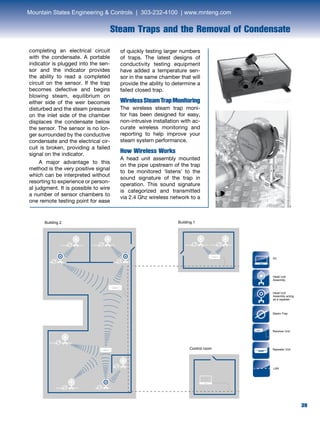 39
Steam Traps and the Removal of Condensate
completing an electrical circuit
with the condensate. A portable
indicator is plugged into the sen-
sor and the indicator provides
the ability to read a completed
circuit on the sensor. If the trap
becomes defective and begins
blowing steam, equilibrium on
either side of the weir becomes
disturbed and the steam pressure
on the inlet side of the chamber
displaces the condensate below
the sensor. The sensor is no lon-
ger surrounded by the conductive
condensate and the electrical cir-
cuit is broken, providing a failed
signal on the indicator.
	 A major advantage to this
method is the very positive signal
which can be interpreted without
resorting to experience or person-
al judgment. It is possible to wire
a number of sensor chambers to
one remote testing point for ease
Building 1Building 2
Control room
LAN
Head Unit
Assembly
Steam Trap
Receiver Unit
Repeater Unit
Head Unit
Assembly acting
as a repeater
PC
of quickly testing larger numbers
of traps. The latest designs of
conductivity testing equipment
have added a temperature sen-
sor in the same chamber that will
provide the ability to determine a
failed closed trap.
WirelessSteamTrapMonitoring
The wireless steam trap moni-
tor has been designed for easy,
non-intrusive installation with ac-
curate wireless monitoring and
reporting to help improve your
steam system performance.
How Wireless Works
A head unit assembly mounted
on the pipe upstream of the trap
to be monitored ‘listens’ to the
sound signature of the trap in
operation. This sound signature
is categorized and transmitted
via 2.4 Ghz wireless network to a
Mountain States Engineering  Controls | 303-232-4100 | www.mnteng.com
 