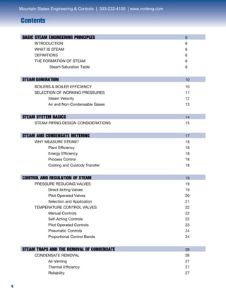 4
Contents
4
BASIC STEAM ENGINEERING PRINCIPLES	 6	
INTRODUCTION	 6	
WHAT IS STEAM	 6	
DEFINITIONS	 6	
THE FORMATION OF STEAM	 6		
Steam Saturation Table 	 8
STEAM GENERATION	 10	
BOILERS & BOILER EFFICIENCY	 10	
SELECTION OF WORKING PRESSURES	 11		
Steam Velocity	 12		
Air and Non-Condensable Gases	 13
STEAM SYSTEM BASICS	 14	
STEAM PIPING DESIGN CONSIDERATIONS	 15
STEAM AND CONDENSATE METERING	 17	
WHY MEASURE STEAM?	 18		
Plant Efficiency	 18		
Energy Efficiency	 18		
Process Control	 18		
Costing and Custody Transfer	 18
CONTROL AND REGULATION OF STEAM	 19	
PRESSURE REDUCING VALVES	 19		
Direct Acting Valves	 19		
Pilot Operated Valves	 20		
Selection and Application	 21	
TEMPERATURE CONTROL VALVES	 22		
Manual Controls	 22		
Self-Acting Controls	 22		
Pilot Operated Controls	 23		
Pneumatic Controls	 24		
Proportional Control Bands	 24
STEAM TRAPS AND THE REMOVAL OF CONDENSATE	 26	
CONDENSATE REMOVAL	 26		
Air Venting	 27		
Thermal Efficiency	 27		
Reliability	 27
Mountain States Engineering & Controls | 303-232-4100 | www.mnteng.com
 