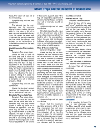 41
Steam Traps and the Removal of Condensate
failed, the water will leak out of
the immediately.
Symptom-Trap will not pass
condensate
The element may be over-
extended due to excessive
internal pressure making it impos-
sible for the valve to lift off its
seat. An over-expanded element
could be caused by super heat,
or perhaps by someone opening
the trap while the element was
still very hot, so that the liquid fill
boiled as the pressure in the body
was released.
Liquid Expansion Thermostatic
Trap
Symptom-Trap blows steam
Check for dirt or wear on
the valve and seat. If wear has
occurred, change the complete
set of internals. It must be remem-
bered that this type of trap is
adjustable in the temperature of
discharge, check to see if inadver-
tently the trap’s adjustment has
been turned out too far for it to
close. Try adjusting the trap to
a cooler setting. If it does not
appear to react to temperature,
a complete new set of internals
should be fitted.
Symptom-Trap will not pass
condensate
Check that the trap’s adjust-
ment has not been turned in too
far to a setting that’s too cold.
Bimetallic Thermostatic Trap
Symptom-Trap blows steam
Check as usual for dirt and
wear on the valve and seat. A
bimetallic trap has only limited
power to close by virtue of its
method of operation and the
valve may be held off its seat
by an accumulation of quite soft
deposits. This type of trap is usu-
ally supplied pre-set to a specific
amount of subcooling. Check to
see that the locking device on the
manual adjustment is still secure.
If this seems suspect, see if the
trap will respond to adjustment. If
cleaning has no effect, a complete
new set of internals should be
installed.
Symptom-Trap will not pass
condensate
Bimetallic traps have the valve
on the downstream side of the
valve orifice which means that they
tend to fail in the open position.
Failure to pass cold condensate
indicates either gross mis-adjust-
ment or complete blockage of the
valve orifice or built in strainer.
Float  Thermostatic Trap
Symptom-Trap blows steam
Check the trap for dirt foul-
ing either the main valve and seat
or the thermostatic air vent valve
and seat. If a steam lock release
is installed in the trap, check to
insure that it is not open caus-
ing a leak. Make sure that the
float and valve mechanism has not
been knocked out of line either by
rough handling or waterhammer,
preventing the valve from seating.
Check that the float ball has not
been damaged by waterhammer
and developed a leak which would
not allow the float ball to float or
bind in its operation. The air vent
assembly should be tested in the
same manner as the Balanced
Pressure Thermostatic trap ele-
ment. When replacing the main
float mechanism and valve assem-
bly, these should be replaced as a
complete set.
Symptom-Trap will not pass
condensate
Check that the maximum
operating pressure rating of the
trap mechanism has not been
exceeded. If this has happened,
the mechanism will not have the
power to open the valve against
the higher steam pressure. A leak-
ing or damaged float is almost
certainly the result of waterham-
mer damage and the problem
should be corrected.
Inverted Bucket Trap
Symptom-Trap blows steam
Check for loss of the water
seal “prime”. Isolate the trap, wait
for condensate to accumulate and
start up the trap again. If this
cures the trouble, try to discover
the cause of the loss of the water
seal “prime”. This could be due to
superheat, sudden pressure fluc-
tuations or the trap being installed
in such a way that the water seal
can drain out by gravity. Try fitting
a check valve before the trap to
prevent this loss.
If steam blow persists, check
for dirt or wear on the valve head
and seat or failed mechanism.
Replace the complete valve
mechanism and linkage as a com-
plete set.
Check the bucket to determine
if it is distorted from waterhammer.
Symptom-Trap will not pass
condensate
Checkthatthemaximumoper-
ating pressure of the mechanism
has not been exceeded causing
the trap to lock shut. While check-
ing the internals, insure that the
air vent hole in the bucket is not
obstructed, as this could cause
the trap to fail closed. Air venting
could also be a cause of a failed
closed trap, especially in systems
that start up and shut down fre-
quently. Look at the air venting
arrangements of the steam using
equipment in general.
Conclusion
It is important to know the
type of trap discharge (see
Fig. 34 on page 42) which should
be expected when making main-
tenance checks or trap testing.
The table on the following page
sets out the usual discharge
characteristics of the most com-
monly used traps.
Mountain States Engineering  Controls | 303-232-4100 | www.mnteng.com
 