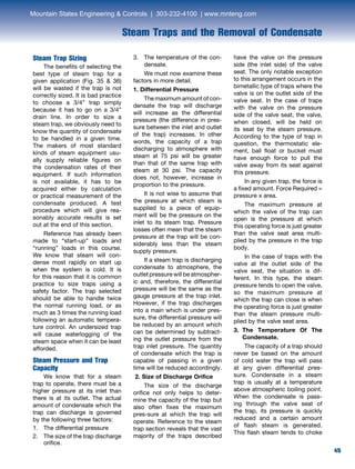 45
Steam Traps and the Removal of Condensate
Steam Trap Sizing	
	 The benefits of selecting the
best type of steam trap for a
given application (Fig. 35  36)
will be wasted if the trap is not
correctly sized. It is bad practice
to choose a 3/4” trap simply
because it has to go on a 3/4”
drain line. In order to size a
steam trap, we obviously need to
know the quantity of condensate
to be handled in a given time.
The makers of most standard
kinds of steam equipment usu-
ally supply reliable figures on
the condensation rates of their
equipment. If such information
is not available, it has to be
acquired either by calculation
or practical measurement of the
condensate produced. A test
procedure which will give rea-
sonably accurate results is set
out at the end of this section.
	 Reference has already been
made to “start-up” loads and
“running” loads in this course.
We know that steam will con-
dense most rapidly on start up
when the system is cold. It is
for this reason that it is common
practice to size traps using a
safety factor. The trap selected
should be able to handle twice
the normal running load, or as
much as 3 times the running load
following an automatic tempera-
ture control. An undersized trap
will cause waterlogging of the
steam space when it can be least
afforded.
Steam Pressure and Trap
Capacity	
	 We know that for a steam
trap to operate, there must be a
higher pressure at its inlet than
there is at its outlet. The actual
amount of condensate which the
trap can discharge is governed
by the following three factors:
1.	 The differential pressure
2.	The size of the trap discharge
orifice.
3.	The temperature of the con-
densate.
	 We must now examine these
factors in more detail.
1. Differential Pressure
	 The maximum amount of con-
densate the trap will discharge
will increase as the differential
pressure (the difference in pres-
sure between the inlet and outlet
of the trap) increases. In other
words, the capacity of a trap
discharging to atmosphere with
steam at 75 psi will be greater
than that of the same trap with
steam at 30 psi. The capacity
does not, however, increase in
proportion to the pressure.
	 It is not wise to assume that
the pressure at which steam is
supplied to a piece of equip-
ment will be the pressure on the
inlet to its steam trap. Pressure
losses often mean that the steam
pressure at the trap will be con-
siderably less than the steam
supply pressure. 	
	 If a steam trap is discharging
condensate to atmosphere, the
outlet pressure will be atmospher-
ic and, therefore, the differential
pressure will be the same as the
gauge pressure at the trap inlet.
However, if the trap discharges
into a main which is under pres-
sure, the differential pressure will
be reduced by an amount which
can be determined by subtract-
ing the outlet pressure from the
trap inlet pressure. The quantity
of condensate which the trap is
capable of passing in a given
time will be reduced accordingly.
2. Size of Discharge Orifice
	 The size of the discharge
orifice not only helps to deter-
mine the capacity of the trap but
also often fixes the maximum
pres-sure at which the trap will
operate. Reference to the steam
trap section reveals that the vast
majority of the traps described
have the valve on the pressure
side (the inlet side) of the valve
seat. The only notable exception
to this arrangement occurs in the
bimetallic type of traps where the
valve is on the outlet side of the
valve seat. In the case of traps
with the valve on the pressure
side of the valve seat, the valve,
when closed, will be held on
its seat by the steam pressure.
According to the type of trap in
question, the thermostatic ele-
ment, ball float or bucket must
have enough force to pull the
valve away from its seat against
this pressure.
	 In any given trap, the force is
a fixed amount. Force Required =
pressure x area.
	 The maximum pressure at
which the valve of the trap can
open is the pressure at which
this operating force is just greater
than the valve seat area multi-
plied by the pressure in the trap
body.
	 In the case of traps with the
valve at the outlet side of the
valve seat, the situation is dif-
ferent. In this type, the steam
pressure tends to open the valve,
so the maximum pressure at
which the trap can close is when
the operating force is just greater
than the steam pressure multi-
plied by the valve seat area.
3. The Temperature Of The
Condensate.
	 The capacity of a trap should
never be based on the amount
of cold water the trap will pass
at any given differential pres-
sure. Condensate in a steam
trap is usually at a temperature
above atmospheric boiling point.
When the condensate is pass-
ing through the valve seat of
the trap, its pressure is quickly
reduced and a certain amount
of flash steam is generated.
This flash steam tends to choke
Mountain States Engineering  Controls | 303-232-4100 | www.mnteng.com
 