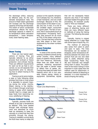 46
Steam Tracing
the discharge orifice, reducing
its effective area. As the con-
densate temperature rises, the
amount of flash steam generated
will increase and the discharge
capacity of the trap will decrease.
The extent of which condensate
temperature affects the trap’s
discharge capacity is relative to
its temperature below saturation
temperature -- lower tempera-
tures, lower flashing rates.
Steam Tracing
	 There are two typical appli-
cations of tracing. They are
typically referred to as either
process fluid (critical) or freeze
protection (non-critical) tracing.
There are different requirements
for each as far as heat is con-
cerned, so we will separate their
requirements prior to discuss-
ing how to attach tracing to the
application.
	 Tracing is as its name implies,
a pipe or tube following either
process fluid lines or lines where
it is desirable to prevent freez-
ing during the winter months.
Steam tracing is the distribu-
tion of steam through small bore
tubing or pipes which basically
transfer heat to a larger pipe to
keep fluids from becoming vis-
cous, solidifying or freezing.
Process (Critical) Tracing
Typically, process fluids are
already at as high a temperature
as desired. They have passed
through heat exchange equip-
ment and absorbed as much
heat as necessary to keep the
viscosity to a level that they flow
smoothly through the piping.
Tracing is installed running along
the fluid lines mainly to keep the
product at the specific tempera-
ture it already has. It is, therefore,
a heat maintainer, and not a heat
exchanger. Because of this, the
consumption of the steam is usu-
ally very low. In fact, it is one of
the smallest steam consumers
in a given plant. The fact is how-
ever, that in some plants (such as
Hydrocarbon Processing facili-
ties), they account for as much
as 70% of the steam using loca-
tions. The fact that they consume
very little steam is then over-
shadowed by the sheer numbers
of lines.
Freeze Protection
(Non-Critical)
	 In areas of the country where
freezing conditions prevail during
winter months, many different
types of systems require protec-
tion from freeze-up. Obviously,
these lines are water lines or
perhaps metering equipment
that use water in sensor tubes
to detect flow of gases, etc.
Tracing lines keep the water from
freezing which will in turn pos-
sibly rupture piping, tubing or
equipment. Sometimes, liquids
that will not necessarily freeze
become very thick if not heated
and kept heated throughout their
processing. An example usually
used is “thick as molasses”.
	 There are many different
ways of attaching tracing and
there are many different types
or methods of using the tracing
concept. The following discusses
these.
	 Typically, tracing is copper
tubing attached to a pipe filled
with some type of liquid (Fig. 37).
	 The method of attaching
also varies from plant to plant
and spec to spec. The lines
themselves can be banded or
strapped, (when temperature dif-
ferences between the steam and
product fluid are low and steel
pipe is used), attached using
Heat Conducting Paste (Fig.
38) and Channels and straight
wiring them in place. The place-
ment of the tracer tubing is more
important in most cases than the
method used for attachment. In
whichever method of attaching is
selected, it is most important to
avoid crimping the tubing.
Figure 37
Tracer Line Attachments
18” Max.
Process Fluid
Tracer Tubing
Process Fluid
Tracer Tubing
Stainless Wire (Wrapped)
Insulation
Process Fluid
Steam Tracer
Mountain States Engineering  Controls | 303-232-4100 | www.mnteng.com
 