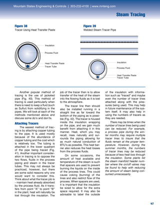 47
Steam Tracing
Figure 38
Tracer Using Heat Transfer Paste
Figure 39
Welded Steam Tracer Pipe
	 Another popular method of
tracing is the use of jacketed
pipe (Fig. 40). This method of
tracing is used particularly when
there is need to keep a fluid (such
as Sulfur) from solidifying in the
pipes. We will look at each of the
methods mentioned above and
discuss some do’s and don’ts.
Attaching Tracers
	 The easiest method of trac-
ing is by attaching copper tubing
to the pipe. It is used mostly
because of the abundance of
copper tubing and the cost which
is relatively low. The tubing is
attached in the lower quadrant
of the pipe being traced (Fig.
41). Another important consider-
ation in tracing is to oppose the
two flows, fluids in the process
piping and steam in the tracer
tubes. This may not always be
practiced, however, but there
are some solid reasons why one
would want to consider this.
Think about what the tracer job is
- maintain heat already absorbed
by the process fluid. As it trans-
fers from point “A” to point “B”
in the plant, heat will naturally be
lost through the insulation. The
job of the tracer then is to allow
transfer of the heat of the steam
into the flowing fluids as it is lost
to the atmosphere.
	 The tracer line then should
also be installed running in a
straight line as far toward the
bottom of the piping as is possi-
ble (Fig. 42). The tracer is housed
inside the insulation wrapping
on the pipe, and we gain much
benefit from attaching it in this
manner. Heat, which you may
recall, rises naturally and sur-
rounds the piping allowing for
as much natural conduction of
BTU’s as possible. This heat bar-
rier also reduces the heat losses
from the process fluids.
	 On some occasions, the
amount of heat available and
temperature of the steam is such
that spacers are used to prevent
burning the liquids on the inside
of the process lines. This could
cause coking (burning) of the
lines and also restrict flow of the
process. When spacers are used,
it is important that the insulation
be sized to allow for the extra
space required. It may also be
advisable to label the outside
of the insulation with informa-
tion such as “traced” and maybe
even the number of tracer lines
attached along with the pres-
sures being used. This may help
in future maintenance of the sys-
tem itself. It may also help in
using the numbers of tracers as
they are needed.
	 There may be times when the
number of tracer lines being used
can be reduced. For example,
a process pipe during the win-
ter months may require multiple
tracer lines to insure that the
fluids remain at the proper tem-
perature. However, during the
summer months, the numbers
of tracer lines may be reduced
because of less heat loss through
the insulation. Some plants list
the steam manifold header num-
ber where the on/off valves may
be found to help with reducing
the amount of steam being con-
sumed unnecessarily.
Insulation
Process Fluid
Heat Transfer Paste
Tracer Tube
Insulation
Process Fluid
Heat Transfer Paste
Tracer Tube
Mountain States Engineering  Controls | 303-232-4100 | www.mnteng.com
 