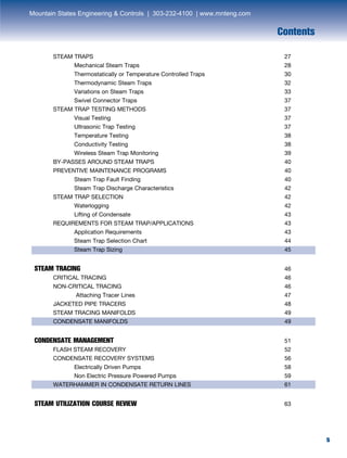 5
	 STEAM TRAPS	 27
		 Mechanical Steam Traps	 28
		 Thermostatically or Temperature Controlled Traps	 30
		 Thermodynamic Steam Traps	 32
		 Variations on Steam Traps	 33
		 Swivel Connector Traps	 37
	 STEAM TRAP TESTING METHODS	 37
		Visual Testing	 37
		 Ultrasonic Trap Testing	 37
		Temperature Testing	 38
		Conductivity Testing	 38
		 Wireless Steam Trap Monitoring	 39
	 BY-PASSES AROUND STEAM TRAPS	 40
	 PREVENTIVE MAINTENANCE PROGRAMS	 40
		 Steam Trap Fault Finding	 40
		 Steam Trap Discharge Characteristics	 42
	 STEAM TRAP SELECTION	 42
		Waterlogging	 42
		 Lifting of Condensate	 43
	 REQUIREMENTS FOR STEAM TRAP/APPLICATIONS	43
		 Application Requirements	 43		
		 Steam Trap Selection Chart	 44
		 Steam Trap Sizing	 45
STEAM TRACING	46
	 CRITICAL TRACING	46
	 NON-CRITICAL TRACING	46
		 Attaching Tracer Lines	 47
	 JACKETED PIPE TRACERS	48
	 STEAM TRACING MANIFOLDS	49
	 CONDENSATE MANIFOLDS	49
CONDENSATE MANAGEMENT	51
	 FLASH STEAM RECOVERY	 52
	 CONDENSATE RECOVERY SYSTEMS	 56
		 Electrically Driven Pumps	 58
		 Non Electric Pressure Powered Pumps	 59
	 WATERHAMMER IN CONDENSATE RETURN LINES	 61
STEAM UTILIZATION COURSE REVIEW	63
Contents
5
Mountain States Engineering & Controls | 303-232-4100 | www.mnteng.com
 