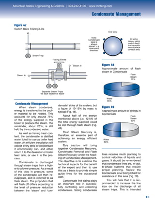 51
Condensate Management
Figure 47
Switch Back Tracing Line
Condensate Management
	 When steam condenses,
energy is transferred to the cool-
er material to be heated. This
accounts for only around 75%
of the energy supplied in the
boiler to produce the steam. The
remainder, about 25%, is still
held by the condensed water.
	 As well as having heat con-
tent, the condensate is distilled
water: ideal for use as boiler feed
water. An efficient installation will
collect every drop of condensate
it economically can, and either
return it to the deaerator or boiler
feed tank, or use it in the pro-
cess.
	 Condensate is discharged
through steam traps from a high-
er to a lower pressure. As a result
of this drop in pressure, some
of the condensate will then re-
evaporate, and is referred to as
flash steam. The proportion that
will flash off differs according to
the level of pressure reduction
between the ‘steam’ and ‘con-
densate’ sides of the system, but
a figure of 10-15% by mass is
typical (Fig. 48).
	 About half of the energy
mentioned above (i.e. 12.5% of
the total energy supplied) could
be lost through flash steam (Fig.
49).
	 Flash Steam Recovery is,
therefore, an essential part of
achieving an energy efficient
system.
	 This section will bring
together Condensate Recovery,
Condensate Removal and Flash
Steam Recovery under the head-
ing of Condensate Management.
The objective is to examine the
technical aspects for the benefit
of the expert and then to use
this as a basis to provide simple
guide lines for the occasional
user.
	 Condensate line sizing plays
an important role in success-
fully controlling and collecting
condensate. Sizing condensate
Figure 48
Approximate amount of flash
steam in Condensate
Figure 49
Approximate amount of energy in
Condensate
Flash
Steam
15%
Water
85%
Water
50%
Flash
Steam
50%
Steam Trap
Note:
Condensate
pipe is
always
sloped in a
downward
direction.
In some
cases, using
switch back
tracing adds
more surface
contact area.
End View
Tracing Valves
Separate Steam Traps
for each section of tracer
Steam In
Steam In
lines requires much planning to
control velocities of liquids and
gases. It should be remembered
that condensate lines are, in fact,
bi-phase systems that require
proper planning. Review the
Condensate Line Sizing Chart for
assistance in this area (Fig. 50).
	 You will note that it is rec-
ommended to increase the line
size on the discharge of all
steam traps. This is intended
Mountain States Engineering  Controls | 303-232-4100 | www.mnteng.com
 