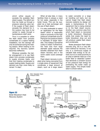 55
Condensate Management
which either equals or
exceeds the available flash
steam supply. The deficit can
then be made up through a
pressure reducing valve set.
If the supply of flash steam
exceeds the demand for it,
the surplus may have to be
vented to waste through a
backpressure relief valve.
	 Thus it is possible to utilize
the flash steam from process
condensate on a space heating
installation, but the savings will
only be achieved during the heat-
ing season. When heating is not
required, the recovery system
becomes ineffective.
	 Wherever possible, the bet-
ter arrangement is to use flash
steam from process condensate
to supply process loads, and
that from heating condensate to
supply heating loads. Supply and
demand are then more likely to
remain “in step”.
	 When all else fails, in many
facilities there is always a need
for hot water, especially in the
boiler house. This can be sup-
plied via a heat exchanger and
the use of flash steam.
3. 	It is also preferable to select
an application for the flash
steam which is reasonably
close in proximity to the high
pressure condensate source.
Piping for low pressure steam
is inevitably of larger diam-
eter. This makes it somewhat
costly to install. Furthermore,
the heat loss from large
diameter pipes reduces the
benefits obtained from flash
steam recovery and in the
worst cases could outweigh
them.
	 Flash steam recovery is sim-
plest when being recovered from
a single piece of equipment that
condenses a large amount of
steam, such as a large steam
to water converter or a large
air handling coil bank, but we
cannot forget that flash steam
recovery systems by design will
apply a backpressure to the
equipment that is being drained
or to the flash steam source.
Another very common area from
which flash steam is recovered
is boiler blowdown. Dissolved
solids that create the need for
boiler blowdown drop out and
will produce usable flash steam
and condensate.
	 Boiler blowdown flash steam
recovery (Fig. 53) is a very effi-
cient method for recovery. It not
only is a continuous supply of
valuable heat energy to be uti-
lized, but it is in close proximity to
an area of definite need as in the
boiler feed or deaerator system
that demands a constant source
of low pressure heat energy for
preheating the boiler make up
water supply. This simple instal-
lation is shown below.
Figure 53
Boiler Blowdown Heat
Recovery System
Pilot Operated Back
Pressure Valve
Safety Valve
Boiler
Blowdown
Source
Steam Trap Set
Steam Trap SetFlash Vessel
Cold Water
Hot Water
Mountain States Engineering  Controls | 303-232-4100 | www.mnteng.com
 