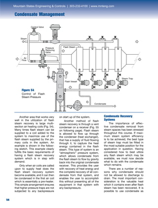 56
Control Valve
Pressure
Reducing
Valve
Steam
Air
Flow
Condensate
Flash Steam
Steam Trap
Flash Vessel
Condensate Management
	 Another area that works very
well in the utilization of flash
steam recovery is large multi-
section air heating coils (Fig. 54).
Many times flash steam can be
supplied to a coil added to the
system to maximize use of the
flash steam supplied by the pri-
mary coils in the system. An
example is shown in the follow-
ing sketch. This example clearly
fulfills the basic requirements of
having a flash steam recovery
system which is in step with
demand.
	 Only when air coils are called
upon to supply heat does the
flash steam recovery system
become available, and it can then
be condensed in the first air coil
which is essentially a pre-heater.
This simple arrangement ensures
that higher pressure traps are not
subjected to any backpressure
Figure 54
Control of Flash
Steam Pressure
on start up of the system.
	 Another method of flash
steam recovery is through a vent
condenser on a receiver (Fig. 55
on following page). Flash steam
is allowed to flow up through
the condenser (heat exchanger),
that has a supply of fluid flowing
through it, to capture the heat
energy contained in the flash
steam. This type of system is an
“atmospheric” pressure system,
which allows condensate from
the flash steam to flow by gravity
back into the original condensate
receiver. This provides the user
with recovery of heat energy and
the complete recovery of all con-
densate from that system, and
enables the user to accomplish
this without presenting all of the
equipment in that system with
any backpressure.
Condensate Recovery
Systems
	 The importance of effec-
tive condensate removal from
steam spaces has been stressed
throughout this course. If maxi-
mum steam system efficiency
is to be achieved, the best type
of steam trap must be fitted in
the most suitable position for the
application in question. Having
considered how to best utilize
any flash steam which may be
available, we must now decide
what to do with the condensate
which remains.
	 There are a number of rea-
sons why condensate should
not be allowed to discharge to
drain. The most important con-
sideration is the valuable heat
which it contains even after flash
steam has been recovered. It is
possible to use condensate as
Mountain States Engineering  Controls | 303-232-4100 | www.mnteng.com
 