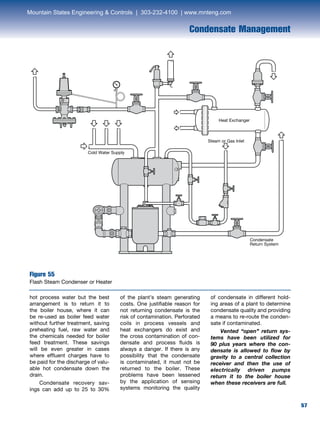 57
Condensate Management
hot process water but the best
arrangement is to return it to
the boiler house, where it can
be re-used as boiler feed water
without further treatment, saving
preheating fuel, raw water and
the chemicals needed for boiler
feed treatment. These savings
will be even greater in cases
where effluent charges have to
be paid for the discharge of valu-
able hot condensate down the
drain.
	 Condensate recovery sav-
ings can add up to 25 to 30%
of the plant’s steam generating
costs. One justifiable reason for
not returning condensate is the
risk of contamination. Perforated
coils in process vessels and
heat exchangers do exist and
the cross contamination of con-
densate and process fluids is
always a danger. If there is any
possibility that the condensate
is contaminated, it must not be
returned to the boiler. These
problems have been lessened
by the application of sensing
systems monitoring the quality
of condensate in different hold-
ing areas of a plant to determine
condensate quality and providing
a means to re-route the conden-
sate if contaminated.
	 Vented “open” return sys-
tems have been utilized for
90 plus years where the con-
densate is allowed to flow by
gravity to a central collection
receiver and then the use of
electrically driven pumps
return it to the boiler house
when these receivers are full.
Figure 55
Flash Steam Condenser or Heater
Cold Water Supply
Steam or Gas Inlet
Heat Exchanger
Condensate
Return System
Mountain States Engineering  Controls | 303-232-4100 | www.mnteng.com
 