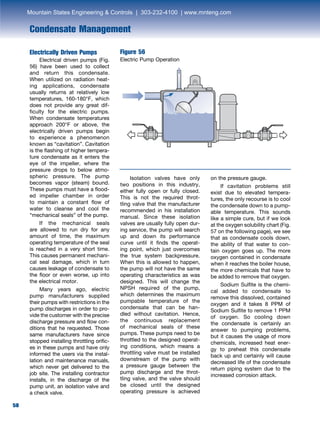 58
Condensate Management
Electrically Driven Pumps
	 Electrical driven pumps (Fig.
56) have been used to collect
and return this condensate.
When utilized on radiation heat-
ing applications, condensate
usually returns at relatively low
temperatures, 160-180°F, which
does not provide any great dif-
ficulty for the electric pumps.
When condensate temperatures
approach 200°F or above, the
electrically driven pumps begin
to experience a phenomenon
known as “cavitation”. Cavitation
is the flashing of higher tempera-
ture condensate as it enters the
eye of the impeller, where the
pressure drops to below atmo-
spheric pressure. The pump
becomes vapor (steam) bound.
These pumps must have a flood-
ed impeller chamber in order
to maintain a constant flow of
water to cleanse and cool the
“mechanical seals” of the pump.
	 If the mechanical seals
are allowed to run dry for any
amount of time, the maximum
operating temperature of the seal
is reached in a very short time.
This causes permanent mechani-
cal seal damage, which in turn
causes leakage of condensate to
the floor or even worse, up into
the electrical motor.
	 Many years ago, electric
pump manufacturers supplied
their pumps with restrictions in the
pump discharges in order to pro-
vide the customer with the precise
discharge pressure and flow con-
ditions that he requested. Those
same manufacturers have since
stopped installing throttling orific-
es in these pumps and have only
informed the users via the instal-
lation and maintenance manuals,
which never get delivered to the
job site. The installing contractor
installs, in the discharge of the
pump unit, an isolation valve and
a check valve.
	 Isolation valves have only
two positions in this industry,
either fully open or fully closed.
This is not the required throt-
tling valve that the manufacturer
recommended in his installation
manual. Since these isolation
valves are usually fully open dur-
ing service, the pump will search
up and down its performance
curve until it finds the operat-
ing point, which just overcomes
the true system backpressure.
When this is allowed to happen,
the pump will not have the same
operating characteristics as was
designed. This will change the
NPSH required of the pump,
which determines the maximum
pumpable temperature of the
condensate that can be han-
dled without cavitation. Hence,
the continuous replacement
of mechanical seals of these
pumps. These pumps need to be
throttled to the designed operat-
ing conditions, which means a
throttling valve must be installed
downstream of the pump with
a pressure gauge between the
pump discharge and the throt-
tling valve, and the valve should
be closed until the designed
operating pressure is achieved
on the pressure gauge.
	 If cavitation problems still
exist due to elevated tempera-
tures, the only recourse is to cool
the condensate down to a pump-
able temperature. This sounds
like a simple cure, but if we look
at the oxygen solubility chart (Fig.
57 on the following page), we see
that as condensate cools down,
the ability of that water to con-
tain oxygen goes up. The more
oxygen contained in condensate
when it reaches the boiler house,
the more chemicals that have to
be added to remove that oxygen.
	 Sodium Sulfite is the chemi-
cal added to condensate to
remove this dissolved, contained
oxygen and it takes 8 PPM of
Sodium Sulfite to remove 1 PPM
of oxygen. So cooling down
the condensate is certainly an
answer to pumping problems,
but it causes the usage of more
chemicals, increased heat ener-
gy to preheat this condensate
back up and certainly will cause
decreased life of the condensate
return piping system due to the
increased corrosion attack.
Figure 56
Electric Pump Operation
Mountain States Engineering  Controls | 303-232-4100 | www.mnteng.com
 