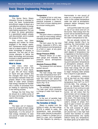 6
Basic Steam Engineering Principals
6
Introduction
	 This Spirax Sarco Steam
Utilization Course is intended to
cover the basic fundamentals
and efficient usage of steam as a
cost effective conveyor of energy
(Fig. 2) to space heating or pro-
cess heating equipment. The use
of steam for power generation
is a specialized subject, already
well documented, and is outside
the scope of this course.
	 This course has been
designed and written for those
engaged in the design, opera-
tion, maintenance and or general
care of a steam system. A mod-
erate knowledge of physics is
assumed. The first part of this
course attempts to define the
basic terminology and principles
involved in steam generation and
system engineering.
What Is Steam
	 Like many other sub-
stances, water can exist in the
form of either a solid, liquid,
or gas. We will focus largely
on liquid and gas phases and
the changes that occur during
the transition between these two
phases. Steam is the vaporized
state of water which contains
heat energy intended for transfer
into a variety of processes from
air heating to vaporizing liquids
in the refining process.
	 Perhaps the first thing that
we should do is define some of
the basic terminology that will be
used in this course.
Definitions
BTU
	 The basic unit of measure-
ment for all types of heat energy
is the British Thermal Unit or BTU.
Specifically, it is the amount of
heat energy necessary to raise
one pound of water one degree
Fahrenheit.
Temperature
	 A degree of hot or cold mea-
sured on a definite scale. For all
practical purposes a measure-
ment from a known starting point
to a known ending point.
Heat
	Energy
Saturation
	 The point where a substance
can hold no more energy without
changing phase (physical state).
Enthalpy
	 The term given for the total
energy, measured in BTU’s, due
to both pressure and temperature
of a fluid or vapor, at any given
time or condition.
Gauge Pressure (PSIG)
	 Pressure shown on a stan-
dard gauge and indicated the
pressure above atmospheric
pressure.
Absolute Pressure (PSIA)	
	 The pressure from and above
perfect vacuum
Sensible Heat (hf)
	 The heat energy that raises
the water temperature from 32°F.
The maximum amount of sensible
heat the water can absorb is
determined by the pressure of the
liquid. (Fig 1 & 2)
Latent Heat (hfg)
	 The enthalpy of evaporation.
The heat input which produces
a change of water from liquid to
gas.
Total Heat
	 Is the sum of sensible heat
and latent heat (ht
=hf
+hhfg
). (Fig 1)
The Formation of Steam
	 Steam is created from the
boiling of water. As heat energy
(BTU’s) is added to water, the
temperature rises accordingly.
When water reaches its saturation
point, it begins to change from a
liquid to a gas. Let’s investigate
how this happens by placing a
thermometer in one pound of
water at a temperature of 32˚F,
which is the coldest temperature
water can exist at atmospheric
pressure before changing from
liquid to a solid.
	 Let’s put this water into a pan
on top of our stove and turn on
the burner. Heat energy from the
burner will be transferred through
the pan into the water, causing
the water’s temperature to rise.
	 We can actually monitor the
heat energy transfer (Fig.1) by
watching the thermometer level
rise - one BTU of heat energy
will raise one pound of water
by one degree Fahrenheit. As
each degree of temperature rise
is registered on the thermometer,
we can read that as the addition
of 1 BTU. Eventually, the water
temperature will rise to its boil-
ing point (saturation temperature)
at atmospheric pressure, which
is 212°F at sea level. Any addi-
tional heat energy that we add
at this point will cause the water
to begin changing state (phase)
from a liquid to a gas (steam).
	 At atmospheric pressure
and at sea level we have added
180 BTU’s, changing the water
temperature from 32°F to 212°F
(212-32=180). This enthalpy is
known as Sensible Heat (BTU
per pound). If we continue to add
heat energy to the water via the
burner, we will notice that the
thermometer will not change, but
the water will begin to evaporate
into steam. The heat energy that
is being added which causes the
water’s change of phase from
liquid to gas is known as Latent
Heat. This latent heat content
is the sole purpose of gener-
ating steam. Latent heat (BTU
per pound) has a very high heat
content that transfers to colder
products/processes very rapidly
without losing any temperature.
As steam gives up its latent heat,
Mountain States Engineering & Controls | 303-232-4100 | www.mnteng.com
 