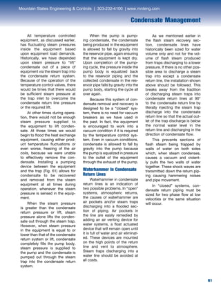 61
Condensate Management
	 All temperature controlled
equipment, as discussed earlier,
has fluctuating steam pressures
inside the equipment based
upon equipment load demands.
Historically, we have depended
upon steam pressure to “lift”
condensate out of a piece of
equipment via the steam trap into
the condensate return system.
Because of the operation of the
temperature control valves, there
would be times that there would
be sufficient steam pressure at
the trap inlet to overcome the
condensate return line pressure
or the required lift.
	 At other times during opera-
tion, there would not be enough
steam pressure supplied to
the equipment to lift conden-
sate. At those times we would
begin to flood the heat exchange
equipment, causing either prod-
uct temperature fluctuations or
even worse, freezing of the air
coils, because we were unable
to effectively remove the con-
densate. Installing a pumping
device between the equipment
and the trap (Fig. 61) allows for
condensate to be recovered
and removed from the steam
equipment at all times during
operation, whenever the steam
pressure is sensed in the equip-
ment.
	 When the steam pressure
is greater than the condensate
return pressure or lift, steam
pressure alone lifts the conden-
sate out through the steam trap.
However, when steam pressure
in the equipment is equal to or
lower than that of the condensate
return system or lift, condensate
completely fills the pump body,
steam pressure is supplied to
the pump and the condensate is
pumped out through the steam
trap into the condensate return
system.
	 When the pump is pump-
ing condensate, the condensate
being produced in the equipment
is allowed to fall by gravity into
the reservoir pipe, again ensuring
that the equipment is kept dry.
Upon completion of the pump-
ing cycle, the pressure inside the
pump body is equalized back
to the reservoir piping and the
collected condensate in the res-
ervoir pipe falls by gravity into the
pump body, starting the cycle all
over again.
	 Because this system of con-
densate removal and recovery is
designed to be a “closed” sys-
tem, there is no need for vacuum
breakers as we have used in
the past. In fact, the equipment
is encouraged to work into a
vacuum condition if it is required
by the temperature control sys-
tem. Even in vacuum conditions,
condensate is allowed to fall by
gravity into the pump because
the pump is equalized in pressure
to the outlet of the equipment
through the exhaust of the pump.
Waterhammer In Condensate
Return Lines
Waterhammer in condensate
return lines is an indication of
two possible problems. In “open”
systems, atmospheric returns,
the causes of waterhammer are
air pockets and/or steam traps
discharging into a flooded sec-
tion of piping. Air pockets in
the line are easily remedied by
adding an air venting device for
water systems, a float actuated
device that will remain open until
it is full of water and air eliminat-
ed. These devices are mounted
on the high points of the return
line and vent to atmosphere.
Steam traps discharging into a
water line should be avoided at
all costs.
	 As we mentioned earlier in
the flash steam recovery sec-
tion, condensate lines have
historically been sized for water
volume only and not for the vol-
ume of flash steam produced
from traps discharging to a lower
pressure. If there is no other pos-
sible area to discharge a steam
trap into except a condensate
return line, the installation shown
above should be followed. This
breaks away from the tradition
of discharging steam traps into
condensate return lines at 90°
to the condensate return line by
literally injecting the steam trap
discharge into the condensate
return line so that the actual out-
let of the trap discharge is below
the normal water level in the
return line and discharging in the
direction of condensate flow.
	 This prevents sections of
flash steam being trapped by
walls of water on both sides
which, when steam condenses,
causes a vacuum and violent-
ly pulls the two walls of water
together. These shock waves are
transmitted down the return pip-
ing causing hammering noises
and pipe movement.
	 In “closed” systems, con-
densate return piping must be
sized for two phase flow at low
velocities or the same situation
will occur.
Mountain States Engineering  Controls | 303-232-4100 | www.mnteng.com
 