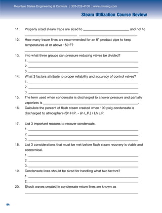 64
Steam Utilization Course Review
11.	 Properly sized steam traps are sized to ____________________________ and not to
	 ________________________________ ___________________________________.
12.	 How many tracer lines are recommended for an 8” product pipe to keep
	 temperatures at or above 150*F?
	_____________________________________________________________________
13.	 Into what three groups can pressure reducing valves be divided?
	 1. ___________________________________________________________________
	 2. ___________________________________________________________________
	 3. ___________________________________________________________________
14.	 What 3 factors attribute to proper reliability and accuracy of control valves?
	 1. ___________________________________________________________________
	 2. ___________________________________________________________________
	 3. ___________________________________________________________________
15.	 The term used when condensate is discharged to a lower pressure and partially
	 vaporizes is __________________________________________________________.
16.	 Calculate the percent of flash steam created when 100 psig condensate is
	 discharged to atmosphere (Sh H.P. - sh L.P.) / Lh L.P.
17.	 List 3 important reasons to recover condensate.
	 1. ___________________________________________________________________
	 2. ___________________________________________________________________
	 3. ___________________________________________________________________
18.	 List 3 considerations that must be met before flash steam recovery is viable and
	economical.
	 1. ___________________________________________________________________
	 2. ___________________________________________________________________
	 3. ___________________________________________________________________
19.	 Condensate lines should be sized for handling what two factors?
	 1. ___________________________________________________________________
	 2. ___________________________________________________________________
20.	 Shock waves created in condensate return lines are known as
_____________________________________________________________________
Mountain States Engineering  Controls | 303-232-4100 | www.mnteng.com
 