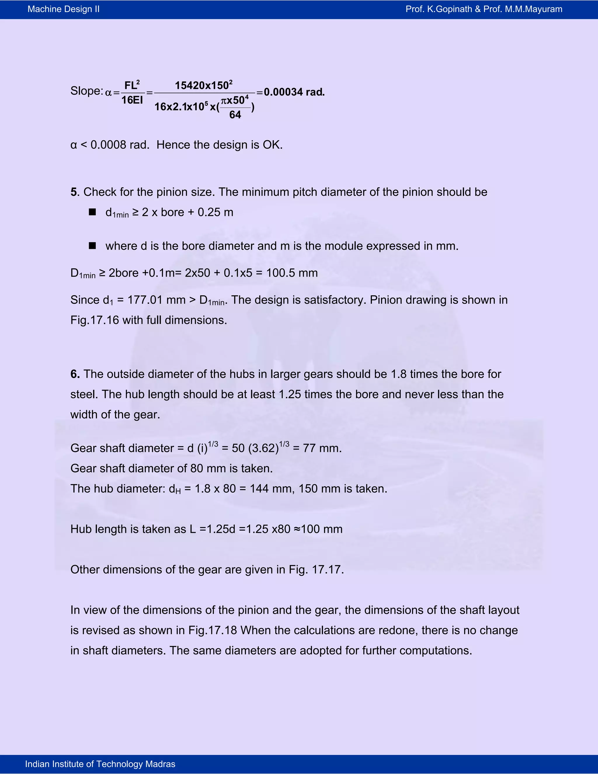 Machine Design II Prof. K.Gopinath & Prof. M.M.Mayuram
Indian Institute of Technology Madras
Slope:
2 2
4
5
FL 15420x150
0.00034 rad.
16EI x50
16x2.1x10 x( )
64
   

α < 0.0008 rad. Hence the design is OK.
5. Check for the pinion size. The minimum pitch diameter of the pinion should be
 d1min ≥ 2 x bore + 0.25 m
 where d is the bore diameter and m is the module expressed in mm.
D1min ≥ 2bore +0.1m= 2x50 + 0.1x5 = 100.5 mm
Since d1 = 177.01 mm > D1min. The design is satisfactory. Pinion drawing is shown in
Fig.17.16 with full dimensions.
6. The outside diameter of the hubs in larger gears should be 1.8 times the bore for
steel. The hub length should be at least 1.25 times the bore and never less than the
width of the gear.
Gear shaft diameter = d (i)1/3
= 50 (3.62)1/3
= 77 mm.
Gear shaft diameter of 80 mm is taken.
The hub diameter: dH = 1.8 x 80 = 144 mm, 150 mm is taken.
Hub length is taken as L =1.25d =1.25 x80 ≈100 mm
Other dimensions of the gear are given in Fig. 17.17.
In view of the dimensions of the pinion and the gear, the dimensions of the shaft layout
is revised as shown in Fig.17.18 When the calculations are redone, there is no change
in shaft diameters. The same diameters are adopted for further computations.
 