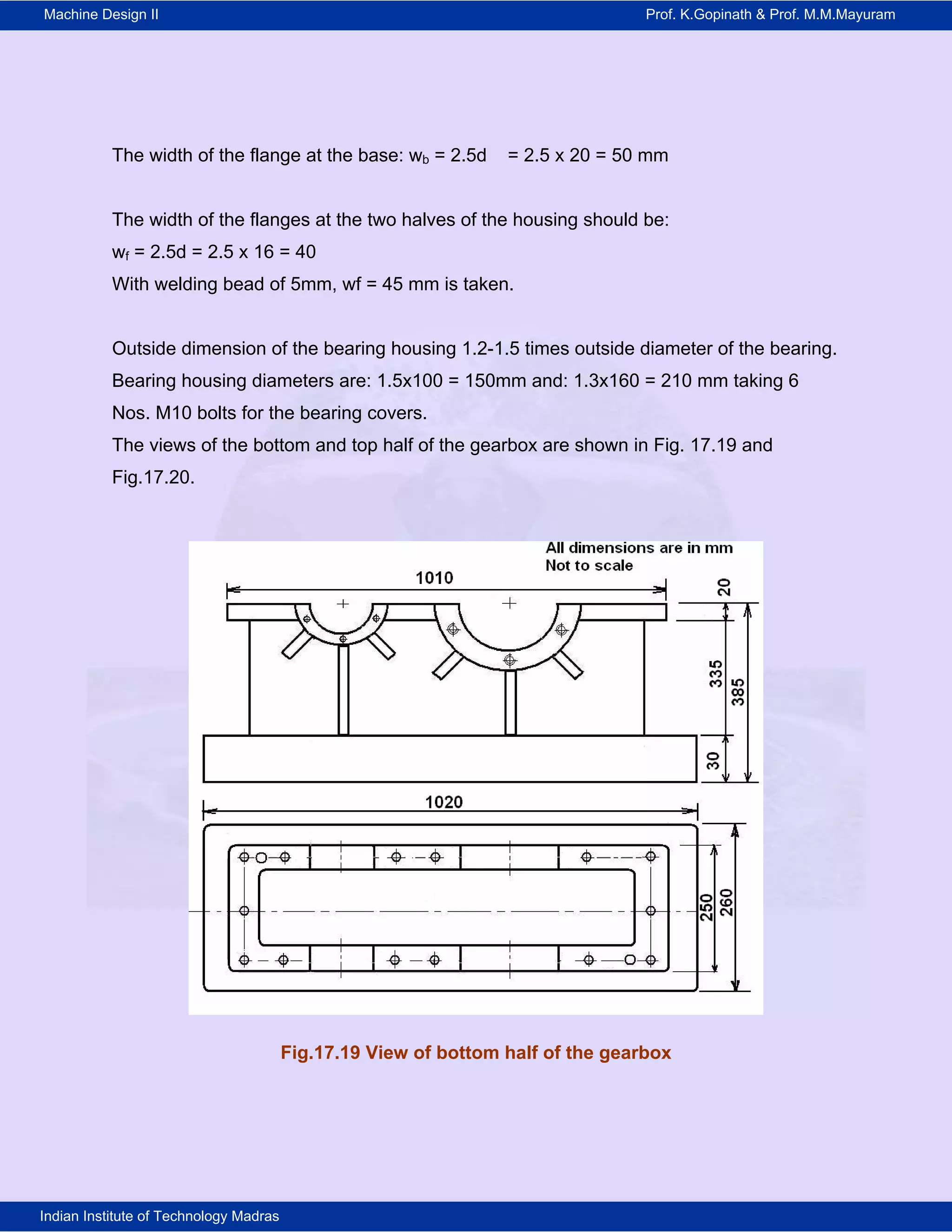 Machine Design II Prof. K.Gopinath & Prof. M.M.Mayuram
Indian Institute of Technology Madras
The width of the flange at the base: wb = 2.5d = 2.5 x 20 = 50 mm
The width of the flanges at the two halves of the housing should be:
wf = 2.5d = 2.5 x 16 = 40
With welding bead of 5mm, wf = 45 mm is taken.
Outside dimension of the bearing housing 1.2-1.5 times outside diameter of the bearing.
Bearing housing diameters are: 1.5x100 = 150mm and: 1.3x160 = 210 mm taking 6
Nos. M10 bolts for the bearing covers.
The views of the bottom and top half of the gearbox are shown in Fig. 17.19 and
Fig.17.20.
Fig.17.19 View of bottom half of the gearbox
 