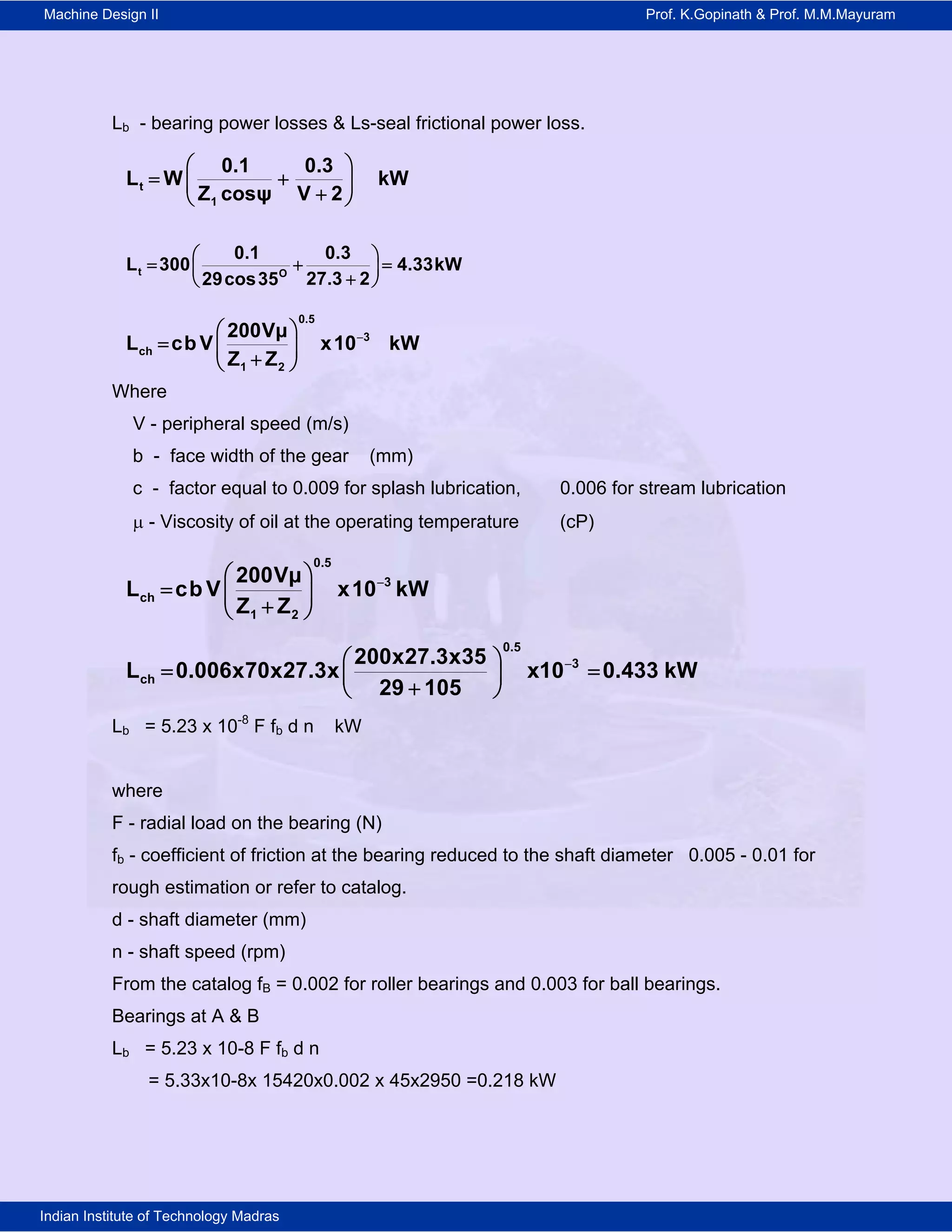 Machine Design II Prof. K.Gopinath & Prof. M.M.Mayuram
Indian Institute of Technology Madras
Lb - bearing power losses & Ls-seal frictional power loss.
 
   
t
1
0.1 0.3
L W kW
Z cosψ V 2
t O
0.1 0.3
L 300 4.33kW
27.3 229cos35
 
   
 
0.5
3
ch
1 2
200Vμ
L cb V x10 kW
Z Z
 
   
Where
V - peripheral speed (m/s)
b - face width of the gear (mm)
c - factor equal to 0.009 for splash lubrication, 0.006 for stream lubrication
 - Viscosity of oil at the operating temperature (cP)
0.5
3
ch
1 2
200Vμ
L cb V x10 kW
Z Z
 
   
0.5
3
ch
200x27.3x35
L 0.006x70x27.3x x10 0.433 kW
29 105
 
  
 
Lb = 5.23 x 10-8
F fb d n kW
where
F - radial load on the bearing (N)
fb - coefficient of friction at the bearing reduced to the shaft diameter 0.005 - 0.01 for
rough estimation or refer to catalog.
d - shaft diameter (mm)
n - shaft speed (rpm)
From the catalog fB = 0.002 for roller bearings and 0.003 for ball bearings.
Bearings at A & B
Lb = 5.23 x 10-8 F fb d n
= 5.33x10-8x 15420x0.002 x 45x2950 =0.218 kW
 