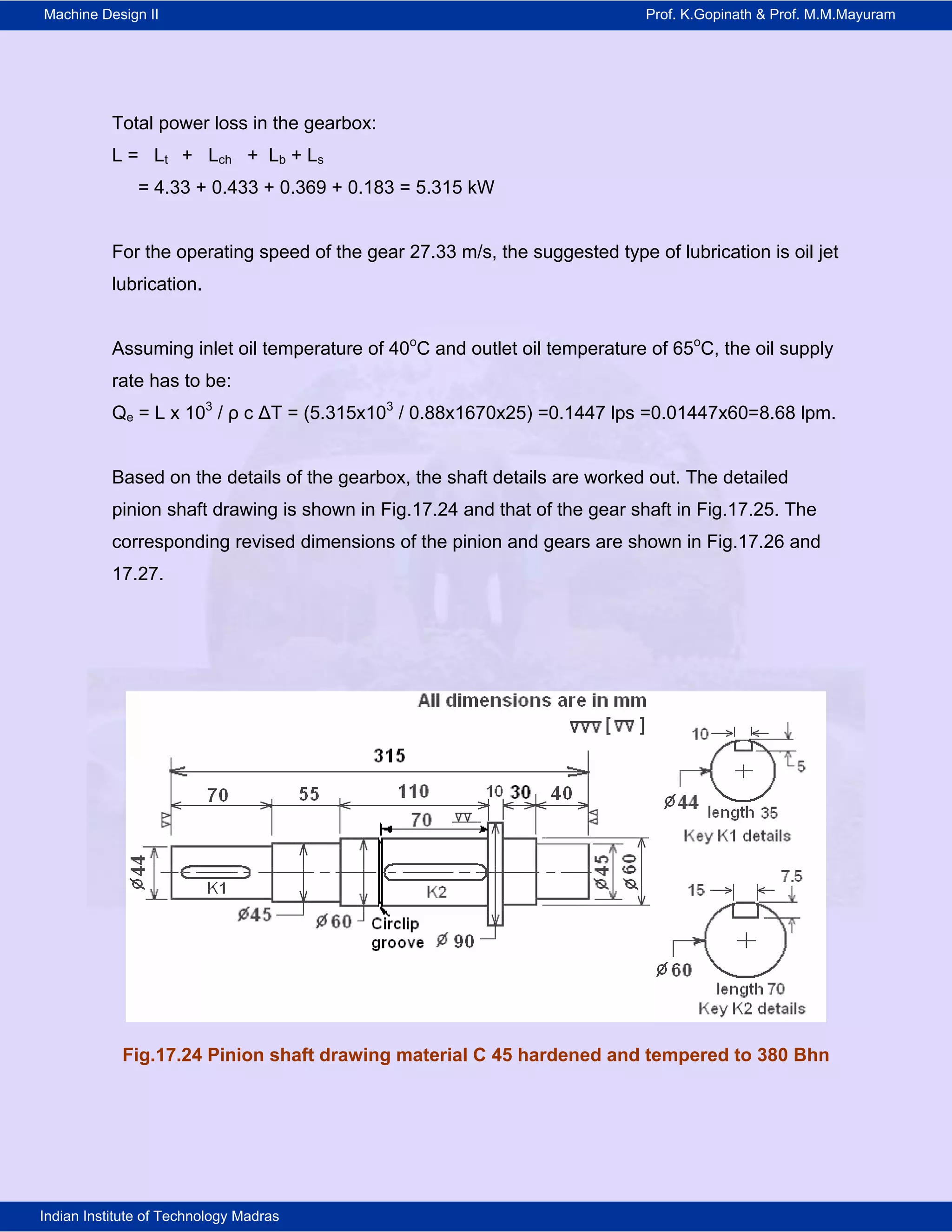 Machine Design II Prof. K.Gopinath & Prof. M.M.Mayuram
Indian Institute of Technology Madras
Total power loss in the gearbox:
L = Lt + Lch + Lb + Ls
= 4.33 + 0.433 + 0.369 + 0.183 = 5.315 kW
For the operating speed of the gear 27.33 m/s, the suggested type of lubrication is oil jet
lubrication.
Assuming inlet oil temperature of 40o
C and outlet oil temperature of 65o
C, the oil supply
rate has to be:
Qe = L x 103
/ ρ c ΔT = (5.315x103
/ 0.88x1670x25) =0.1447 lps =0.01447x60=8.68 lpm.
Based on the details of the gearbox, the shaft details are worked out. The detailed
pinion shaft drawing is shown in Fig.17.24 and that of the gear shaft in Fig.17.25. The
corresponding revised dimensions of the pinion and gears are shown in Fig.17.26 and
17.27.
Fig.17.24 Pinion shaft drawing material C 45 hardened and tempered to 380 Bhn
 