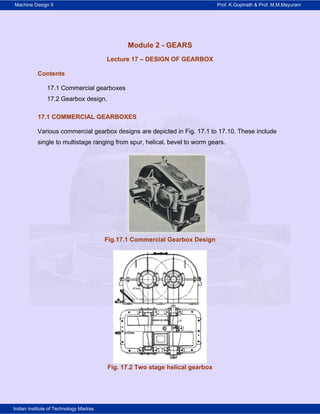 Machine Design II Prof. K.Gopinath & Prof. M.M.Mayuram
Indian Institute of Technology Madras
Module 2 - GEARS
Lecture 17 – DESIGN OF GEARBOX
Contents
17.1 Commercial gearboxes
17.2 Gearbox design.
17.1 COMMERCIAL GEARBOXES
Various commercial gearbox designs are depicted in Fig. 17.1 to 17.10. These include
single to multistage ranging from spur, helical, bevel to worm gears.
Fig.17.1 Commercial Gearbox Design
Fig. 17.2 Two stage helical gearbox
 
