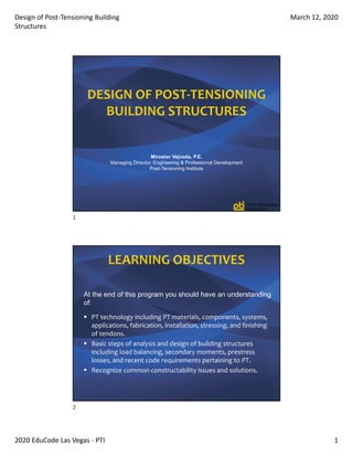 Design of Post‐Tensioning Building 
Structures
March 12, 2020
2020 EduCode Las Vegas ‐ PTI 1
DESIGN OF POST‐TENSIONING     
BUILDING STRUCTURES
Miroslav Vejvoda, P.E.
Managing Director, Engineering & Professional Development
Post-Tensioning Institute
At the end of this program you should have an understanding
of:
 PT technology including PT materials, components, systems, 
applications, fabrication, installation, stressing, and finishing 
of tendons.
 Basic steps of analysis and design of building structures 
including load balancing, secondary moments, prestress 
losses, and recent code requirements pertaining to PT.  
 Recognize common constructability issues and solutions.
LEARNING OBJECTIVES
1
2
 