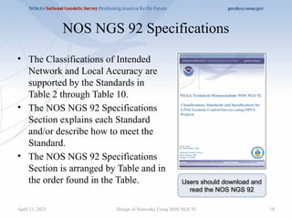 NOS NGS 92 Specifications
• The Classifications of Intended
Network and Local Accuracy are
supported by the Standards in
Table 2 through Table 10.
• The NOS NGS 92 Specifications
Section explains each Standard
and/or describe how to meet the
Standard.
• The NOS NGS 92 Specifications
Section is arranged by Table and in
the order found in the Table.
Design of Networks Using NOS NGS 92 18
Users should download and
read the NOS NGS 92
April 21, 2025
 