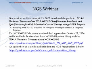 2
NGS Webinar
• Our previous webinar on April 13, 2023 introduced the public to: NOAA
Technical Memorandum NOS NGS 92 Classifications Standards and
Specifications for GNSS Geodetic Control Surveys using OPUS Projects
– Following NOS NGS 92 is required for surveys to become part of the NGS Integrated
Database.
• The NOS NGS 92 document received final approval on October 23, 2024
and is available for download from NGS Publications library website.
NOAA Technical Memorandum NOS NGS 92
https://geodesy.noaa.gov/library/pdfs/NOAA_TM_NOS_NGS_0092.pdf
• An updated set of slides is available from the NGS Presentations Library.
https://geodesy.noaa.gov/web/science_edu/presentations_library/
Design of Networks Using NOS NGS 92
April 21, 2025
 