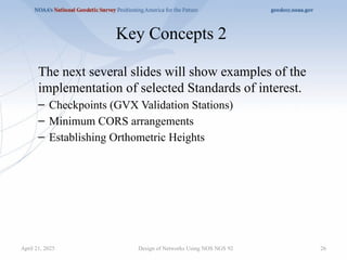 26
Key Concepts 2
The next several slides will show examples of the
implementation of selected Standards of interest.
– Checkpoints (GVX Validation Stations)
– Minimum CORS arrangements
– Establishing Orthometric Heights
Design of Networks Using NOS NGS 92
April 21, 2025
 