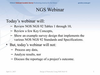 3
NGS Webinar
Today’s webinar will:
– Review NOS NGS 92 Tables 1 through 10,
– Review a few Key Concepts,
– Show an example survey design that implements the
various NOS NGS 92 Standards and Specifications.
• But, today’s webinar will not:
– Process any data,
– Analyze results, nor
– Discuss the reportage of a project’s outcome.
Design of Networks Using NOS NGS 92
April 21, 2025
 