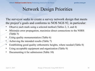 40
Network Design Priorities
The surveyor seeks to create a survey network design that meets
the project’s goals and conforms to NOS NGS 92, in particular:
• Observe each mark using a selected method (Tables 2, 3, and 4)
• Minimize error propagation, maximize direct connections to the NSRS
(Table 5)
• Using quality monumentation (Table 6)
• Achieving the intended results (Table 7)
• Establishing good quality orthometric heights, where needed (Table 8)
• Using acceptable equipment and organization (Table 9)
• Documenting it for submission (Table 10)
Design of Networks Using NOS NGS 92
April 21, 2025
 