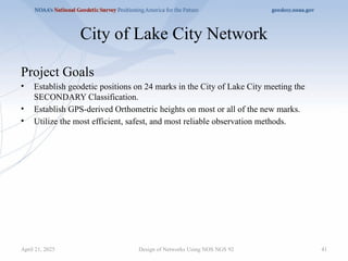 41
City of Lake City Network
Project Goals
• Establish geodetic positions on 24 marks in the City of Lake City meeting the
SECONDARY Classification.
• Establish GPS-derived Orthometric heights on most or all of the new marks.
• Utilize the most efficient, safest, and most reliable observation methods.
Design of Networks Using NOS NGS 92
April 21, 2025
 