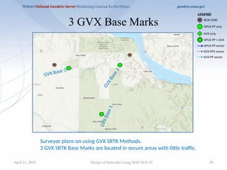 45
3 GVX Base Marks
Design of Networks Using NOS NGS 92
Surveyor plans on using GVX SRTK Methods.
3 GVX SRTK Base Marks are located in secure areas with little traffic.
GVX Base 3
G
V
X
B
a
s
e
2
G
V
X
B
a
s
e
1
April 21, 2025
 