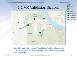 46
3 GVX Validation Stations
Design of Networks Using NOS NGS 92
GVX SRTK Method requires GVX Validation Stations (checkpoints).
3 GVX Validation Stations (checkpoints) are located in secure areas
with little traffic.
Checkpoint 2
Checkpoint 3
C
h
e
c
k
p
o
i
n
t
1
April 21, 2025
 