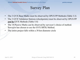 49
Survey Plan
• The 3 GVX Base Marks must be observed by OPUS PP Methods (Table 3.3)
• The 3 GVX Validation Stations (checkpoints) must be observed by OPUS PP
and by GVX Methods (Table 5.4)
• The 18 Passive Marks can be observed by surveyor’s choice of method.
Surveyor has chosen to use the GVX SRTK Method.
• The entire project falls within a 30 km diameter circle
Design of Networks Using NOS NGS 92
April 21, 2025
 
