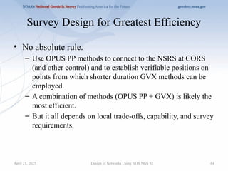 64
Survey Design for Greatest Efficiency
• No absolute rule.
– Use OPUS PP methods to connect to the NSRS at CORS
(and other control) and to establish verifiable positions on
points from which shorter duration GVX methods can be
employed.
– A combination of methods (OPUS PP + GVX) is likely the
most efficient.
– But it all depends on local trade-offs, capability, and survey
requirements.
Design of Networks Using NOS NGS 92
April 21, 2025
 