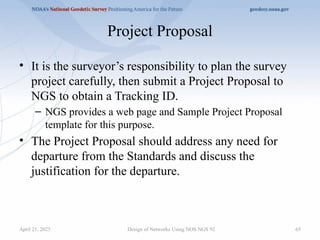 Project Proposal
• It is the surveyor’s responsibility to plan the survey
project carefully, then submit a Project Proposal to
NGS to obtain a Tracking ID.
– NGS provides a web page and Sample Project Proposal
template for this purpose.
• The Project Proposal should address any need for
departure from the Standards and discuss the
justification for the departure.
Design of Networks Using NOS NGS 92 65
April 21, 2025
 