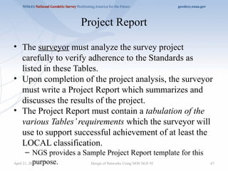 Project Report
• The surveyor must analyze the survey project
carefully to verify adherence to the Standards as
listed in these Tables.
• Upon completion of the project analysis, the surveyor
must write a Project Report which summarizes and
discusses the results of the project.
• The Project Report must contain a tabulation of the
various Tables’requirements which the surveyor will
use to support successful achievement of at least the
LOCAL classification.
– NGS provides a Sample Project Report template for this
purpose. Design of Networks Using NOS NGS 92 67
April 21, 2025
 