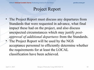 Project Report
• The Project Report must discuss any departures from
Standards that were requested in advance, what final
impact these had on the project, and also discuss
unexpected circumstances which may justify post-
approval of additional departures from the Standards.
• The Project Report will be used by the NGS
acceptance personnel to efficiently determine whether
the requirements for at least the LOCAL
classification have been achieved.
Design of Networks Using NOS NGS 92 68
April 21, 2025
 