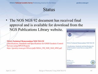 Status
• The NOS NGS 92 document has received final
approval and is available for download from the
NGS Publications Library website.
Design of Networks Using NOS NGS 92 69
April 21, 2025
NOAA Technical Memorandum NOS NGS 92
Classifications, Standards and Specifications for GNSS Geodetic Control
Surveys using OPUS Projects
https://geodesy.noaa.gov/library/pdfs/NOAA_TM_NOS_NGS_0092.pdf
 