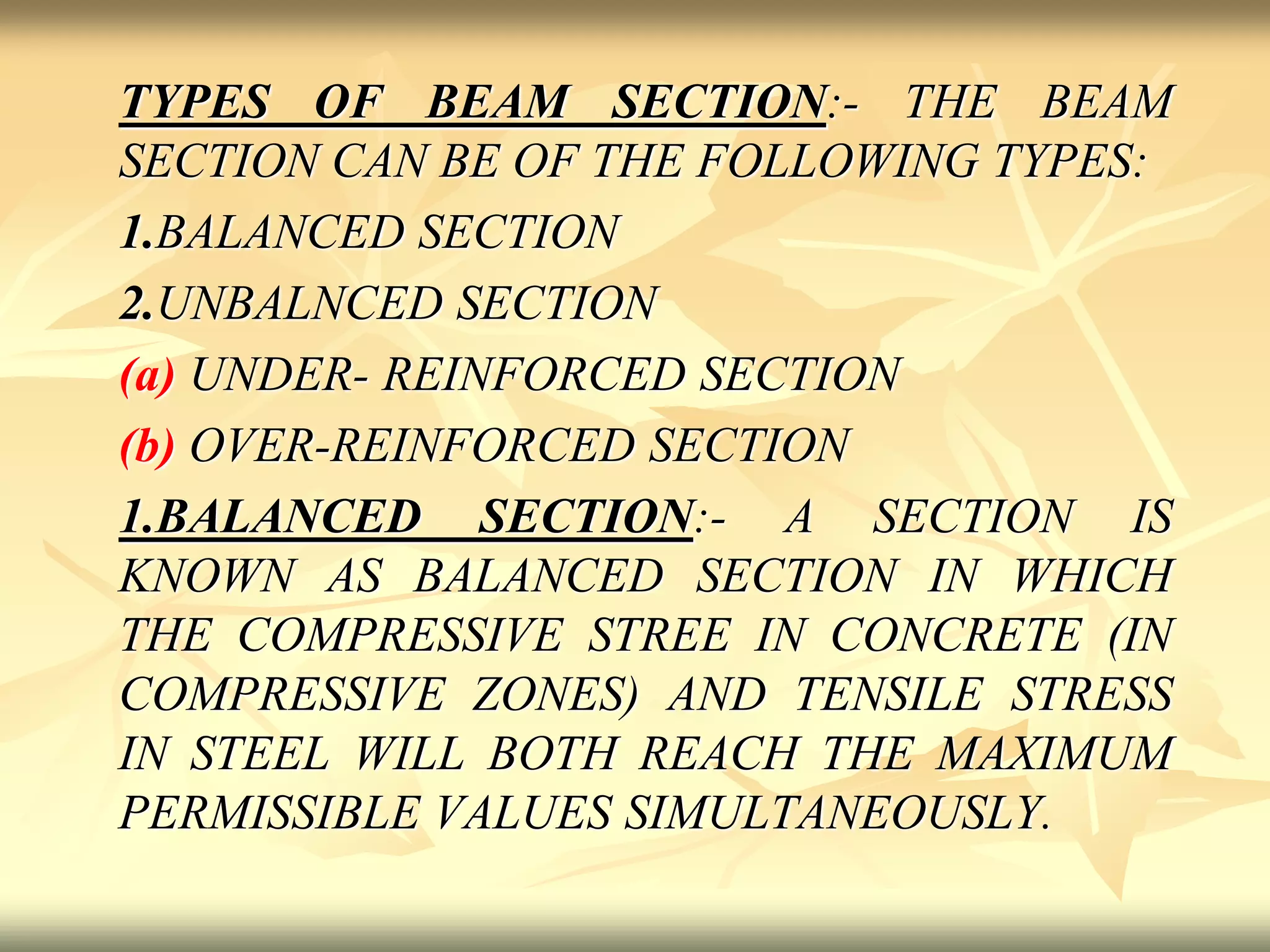 TYPES OF BEAM SECTION:- THE BEAM
SECTION CAN BE OF THE FOLLOWING TYPES:
1.BALANCED SECTION
2.UNBALNCED SECTION
(a) UNDER- REINFORCED SECTION
(b) OVER-REINFORCED SECTION
1.BALANCED SECTION:- A SECTION IS
KNOWN AS BALANCED SECTION IN WHICH
THE COMPRESSIVE STREE IN CONCRETE (IN
COMPRESSIVE ZONES) AND TENSILE STRESS
IN STEEL WILL BOTH REACH THE MAXIMUM
PERMISSIBLE VALUES SIMULTANEOUSLY.
 