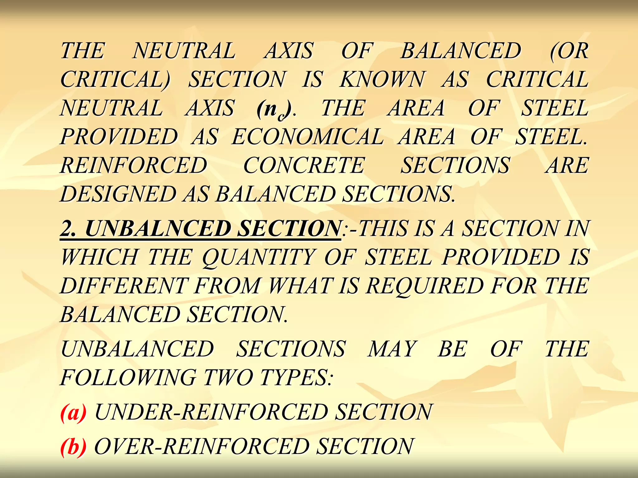 THE NEUTRAL AXIS OF BALANCED (OR
CRITICAL) SECTION IS KNOWN AS CRITICAL
NEUTRAL AXIS (nc). THE AREA OF STEEL
PROVIDED AS ECONOMICAL AREA OF STEEL.
REINFORCED CONCRETE SECTIONS ARE
DESIGNED AS BALANCED SECTIONS.
2. UNBALNCED SECTION:-THIS IS A SECTION IN
WHICH THE QUANTITY OF STEEL PROVIDED IS
DIFFERENT FROM WHAT IS REQUIRED FOR THE
BALANCED SECTION.
UNBALANCED SECTIONS MAY BE OF THE
FOLLOWING TWO TYPES:
(a) UNDER-REINFORCED SECTION
(b) OVER-REINFORCED SECTION
 