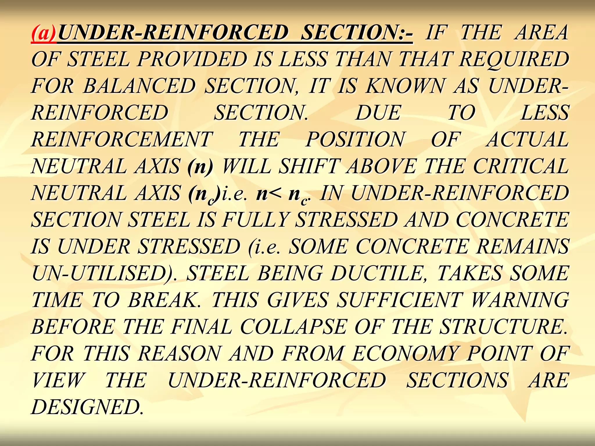 (a)UNDER-REINFORCED SECTION:- IF THE AREA
OF STEEL PROVIDED IS LESS THAN THAT REQUIRED
FOR BALANCED SECTION, IT IS KNOWN AS UNDER-
REINFORCED SECTION. DUE TO LESS
REINFORCEMENT THE POSITION OF ACTUAL
NEUTRAL AXIS (n) WILL SHIFT ABOVE THE CRITICAL
NEUTRAL AXIS (nc)i.e. n< nc. IN UNDER-REINFORCED
SECTION STEEL IS FULLY STRESSED AND CONCRETE
IS UNDER STRESSED (i.e. SOME CONCRETE REMAINS
UN-UTILISED). STEEL BEING DUCTILE, TAKES SOME
TIME TO BREAK. THIS GIVES SUFFICIENT WARNING
BEFORE THE FINAL COLLAPSE OF THE STRUCTURE.
FOR THIS REASON AND FROM ECONOMY POINT OF
VIEW THE UNDER-REINFORCED SECTIONS ARE
DESIGNED.
 