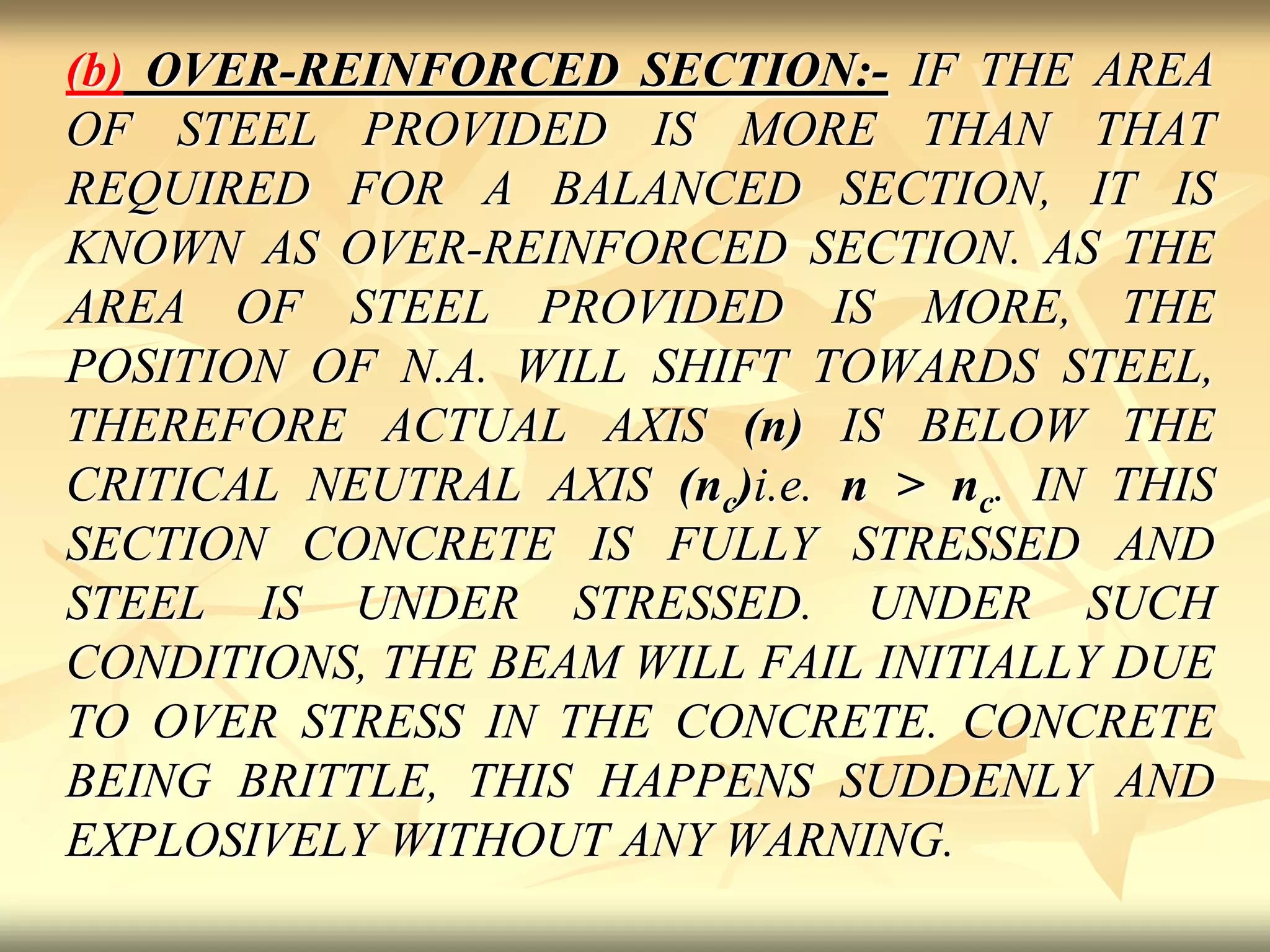 (b) OVER-REINFORCED SECTION:- IF THE AREA
OF STEEL PROVIDED IS MORE THAN THAT
REQUIRED FOR A BALANCED SECTION, IT IS
KNOWN AS OVER-REINFORCED SECTION. AS THE
AREA OF STEEL PROVIDED IS MORE, THE
POSITION OF N.A. WILL SHIFT TOWARDS STEEL,
THEREFORE ACTUAL AXIS (n) IS BELOW THE
CRITICAL NEUTRAL AXIS (nc)i.e. n > nc. IN THIS
SECTION CONCRETE IS FULLY STRESSED AND
STEEL IS UNDER STRESSED. UNDER SUCH
CONDITIONS, THE BEAM WILL FAIL INITIALLY DUE
TO OVER STRESS IN THE CONCRETE. CONCRETE
BEING BRITTLE, THIS HAPPENS SUDDENLY AND
EXPLOSIVELY WITHOUT ANY WARNING.
 
