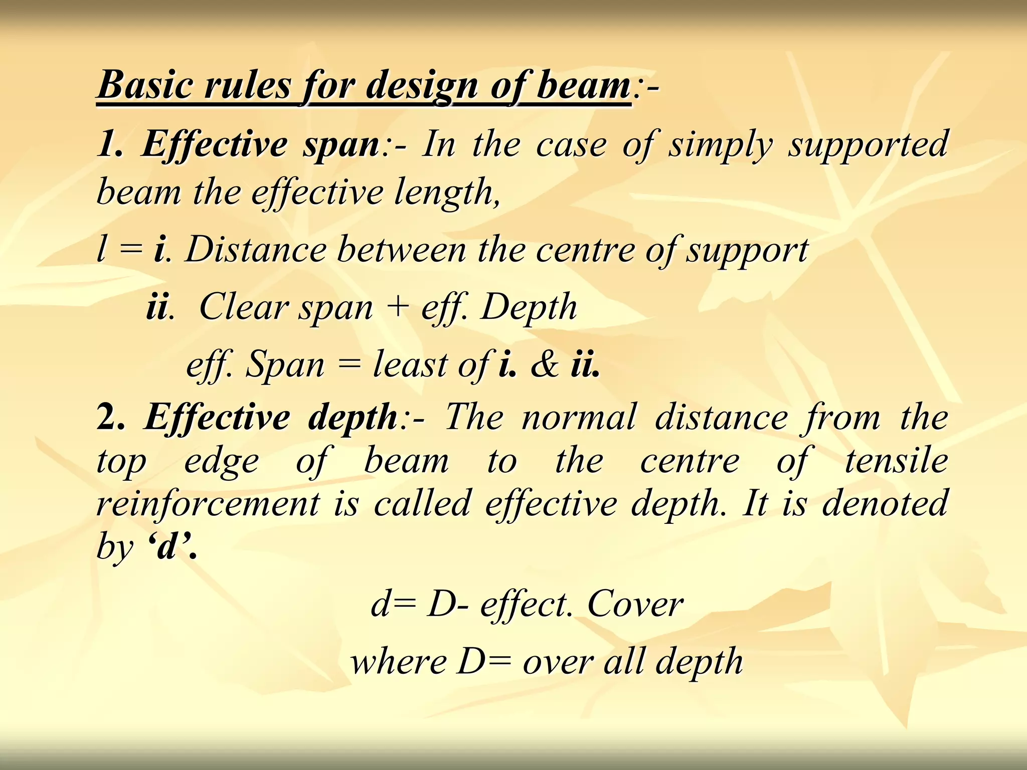 Basic rules for design of beam:-
1. Effective span:- In the case of simply supported
beam the effective length,
l = i. Distance between the centre of support
ii. Clear span + eff. Depth
eff. Span = least of i. & ii.
2. Effective depth:- The normal distance from the
top edge of beam to the centre of tensile
reinforcement is called effective depth. It is denoted
by ‘d’.
d= D- effect. Cover
where D= over all depth
 