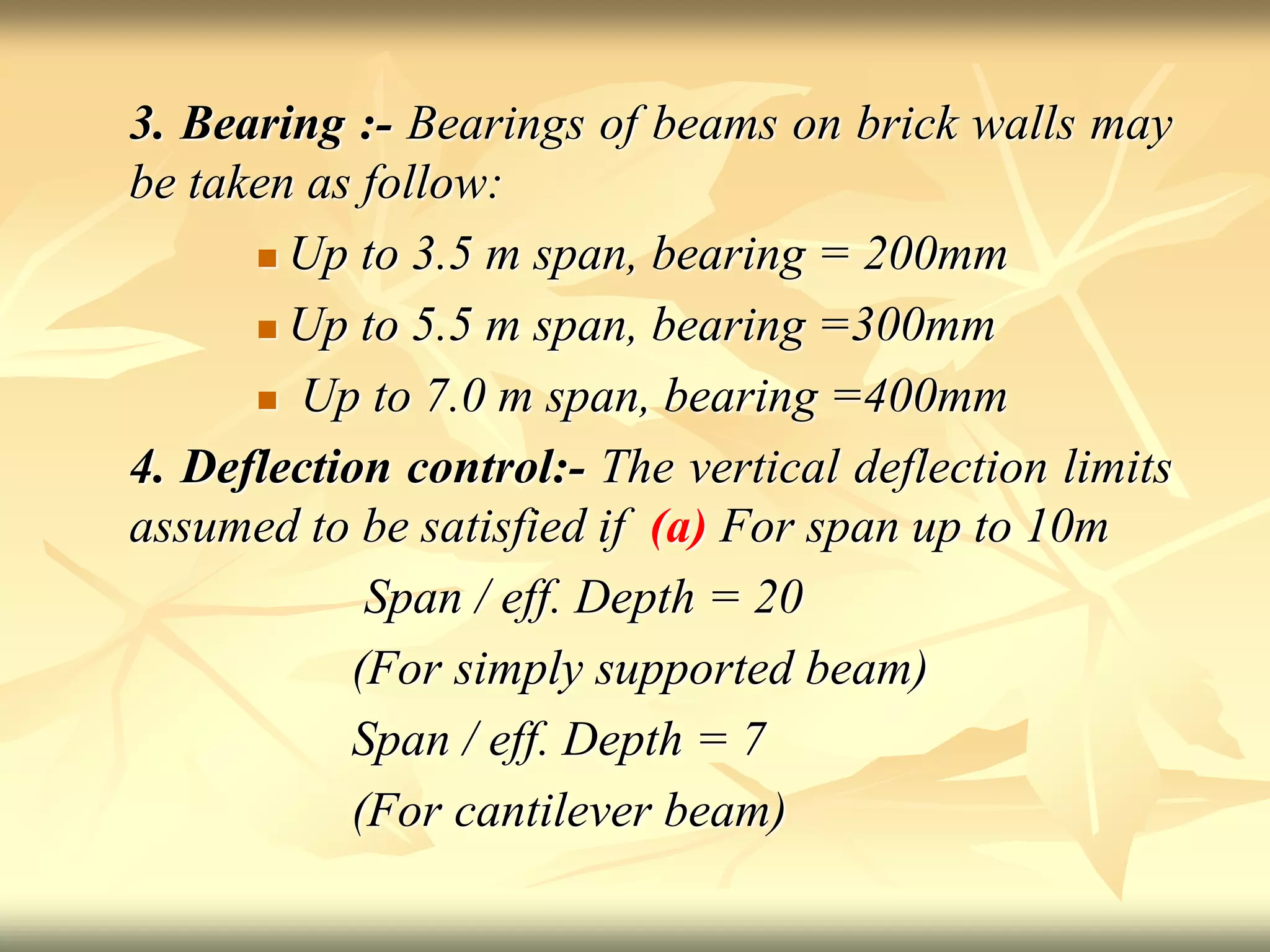 3. Bearing :- Bearings of beams on brick walls may
be taken as follow:
 Up to 3.5 m span, bearing = 200mm
 Up to 5.5 m span, bearing =300mm
 Up to 7.0 m span, bearing =400mm
4. Deflection control:- The vertical deflection limits
assumed to be satisfied if (a) For span up to 10m
Span / eff. Depth = 20
(For simply supported beam)
Span / eff. Depth = 7
(For cantilever beam)
 