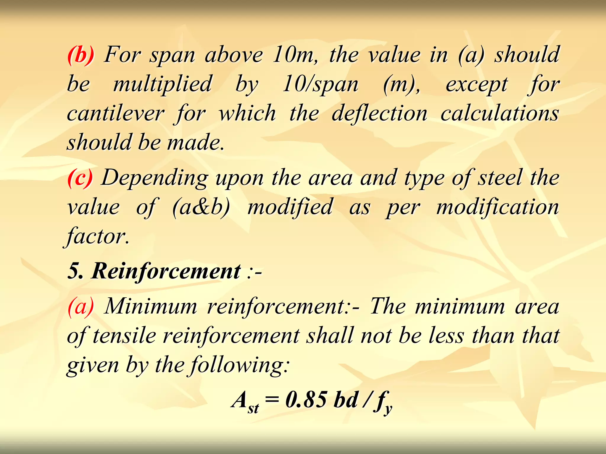 (b) For span above 10m, the value in (a) should
be multiplied by 10/span (m), except for
cantilever for which the deflection calculations
should be made.
(c) Depending upon the area and type of steel the
value of (a&b) modified as per modification
factor.
5. Reinforcement :-
(a) Minimum reinforcement:- The minimum area
of tensile reinforcement shall not be less than that
given by the following:
Ast = 0.85 bd / fy
 