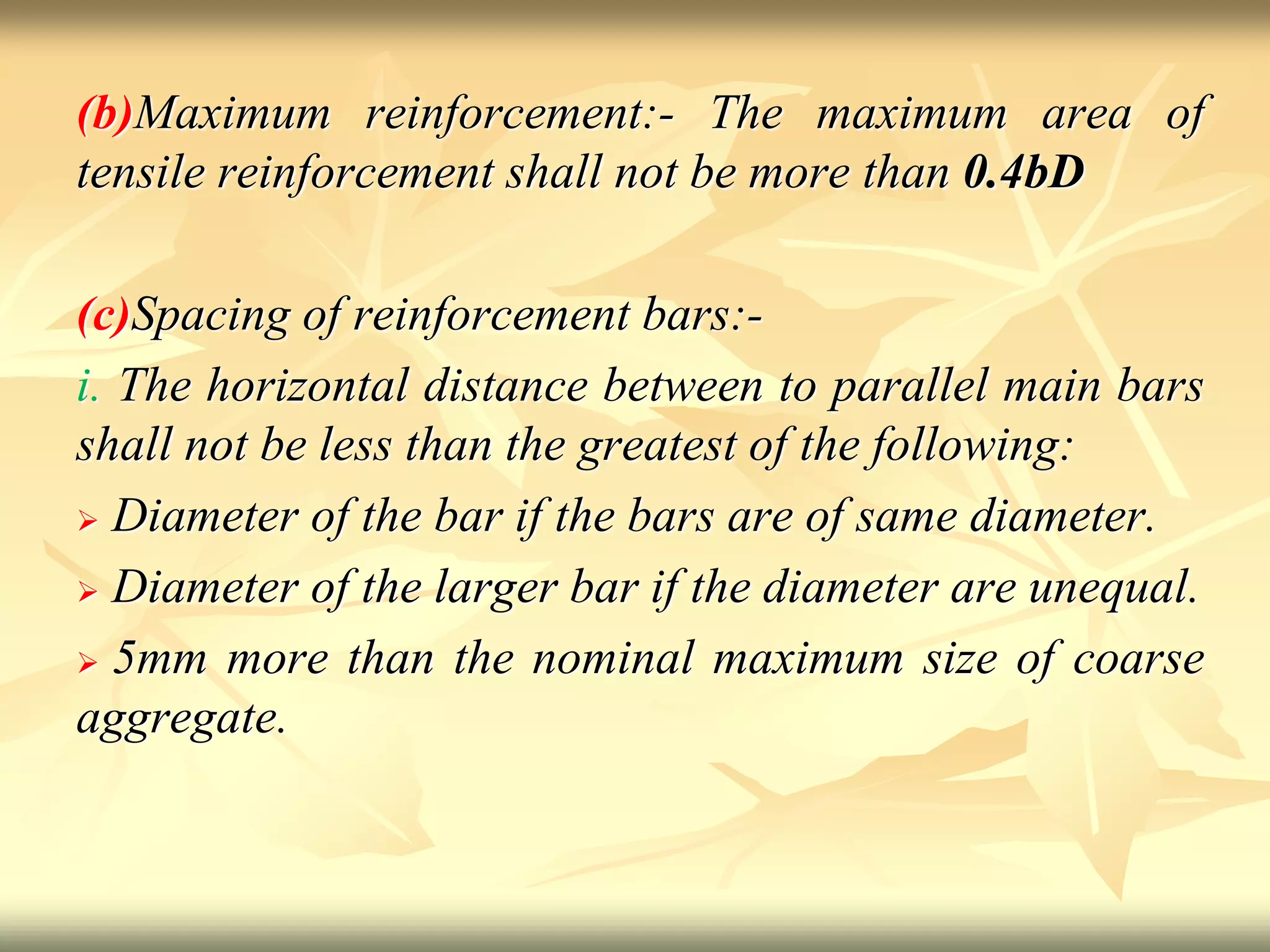 (b)Maximum reinforcement:- The maximum area of
tensile reinforcement shall not be more than 0.4bD
(c)Spacing of reinforcement bars:-
i. The horizontal distance between to parallel main bars
shall not be less than the greatest of the following:
 Diameter of the bar if the bars are of same diameter.
 Diameter of the larger bar if the diameter are unequal.
 5mm more than the nominal maximum size of coarse
aggregate.
 