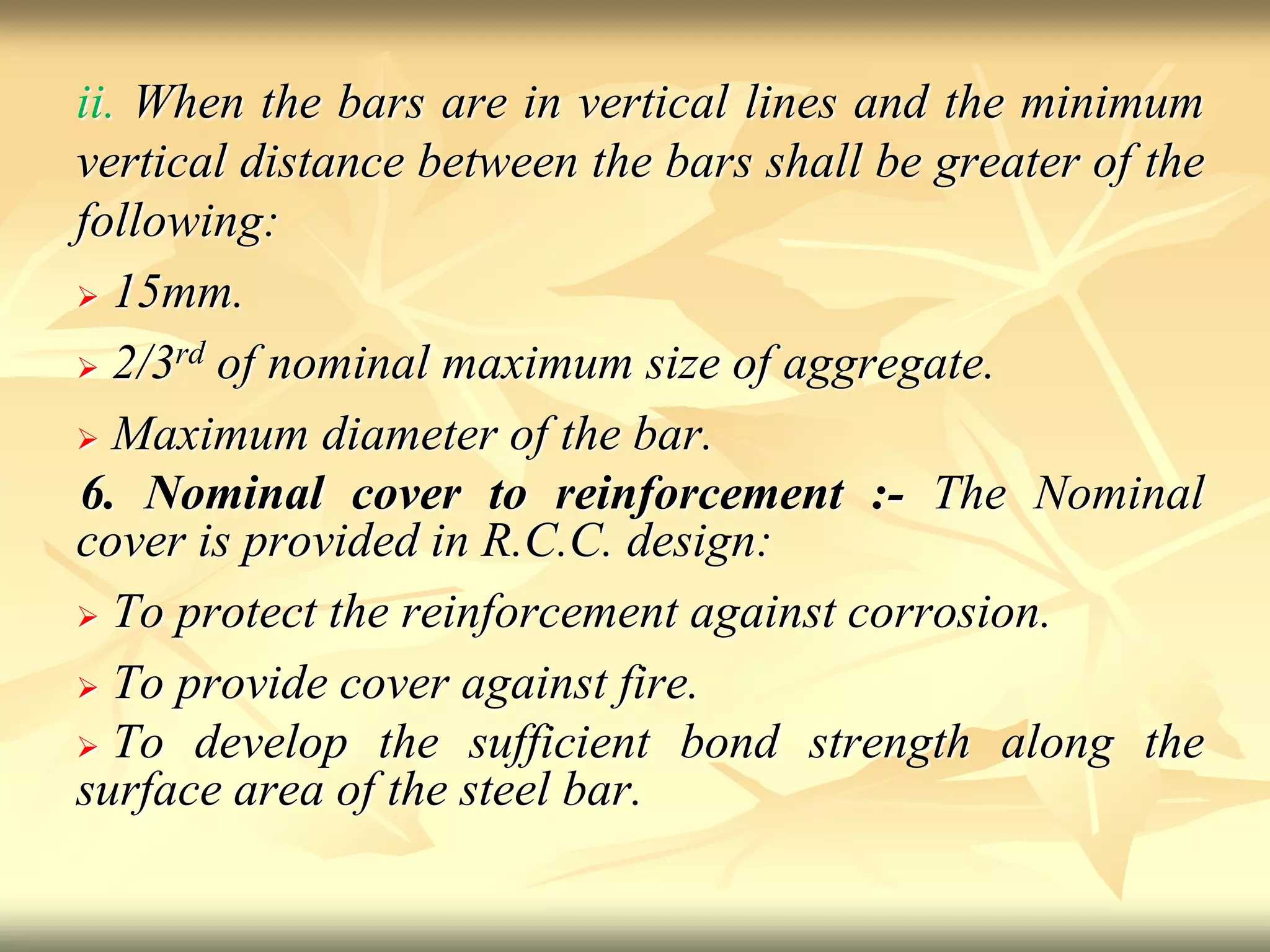 ii. When the bars are in vertical lines and the minimum
vertical distance between the bars shall be greater of the
following:
 15mm.
 2/3rd of nominal maximum size of aggregate.
 Maximum diameter of the bar.
6. Nominal cover to reinforcement :- The Nominal
cover is provided in R.C.C. design:
 To protect the reinforcement against corrosion.
 To provide cover against fire.
 To develop the sufficient bond strength along the
surface area of the steel bar.
 