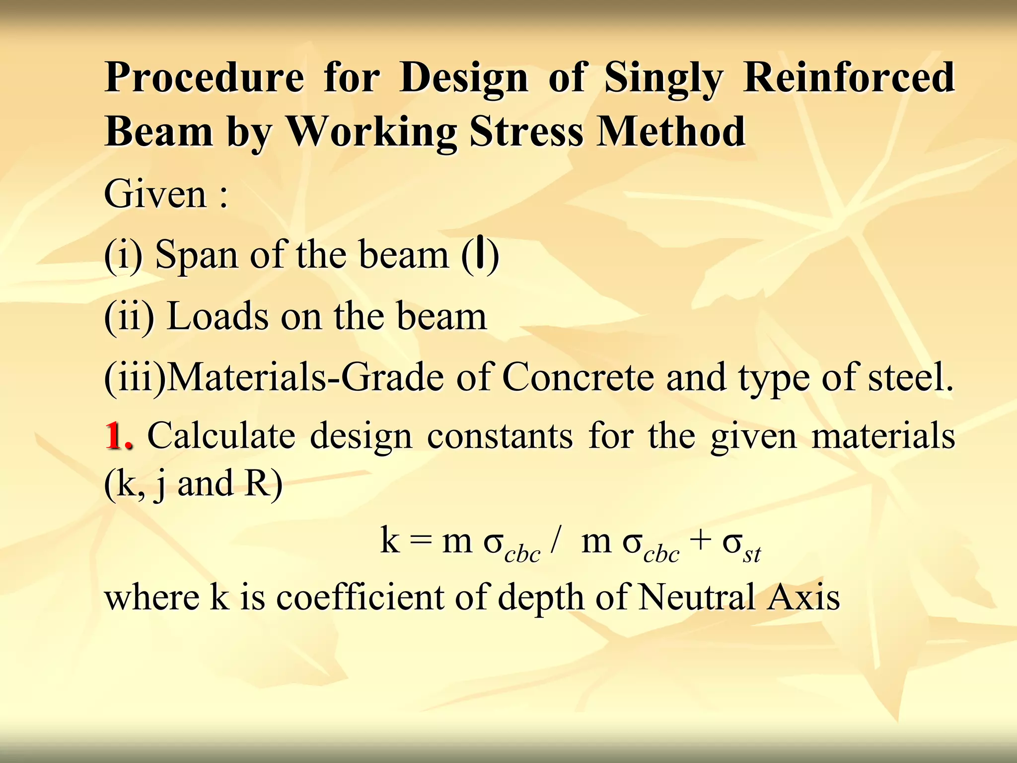 Procedure for Design of Singly Reinforced
Beam by Working Stress Method
Given :
(i) Span of the beam (l)
(ii) Loads on the beam
(iii)Materials-Grade of Concrete and type of steel.
1. Calculate design constants for the given materials
(k, j and R)
k = m σcbc / m σcbc + σst
where k is coefficient of depth of Neutral Axis
 