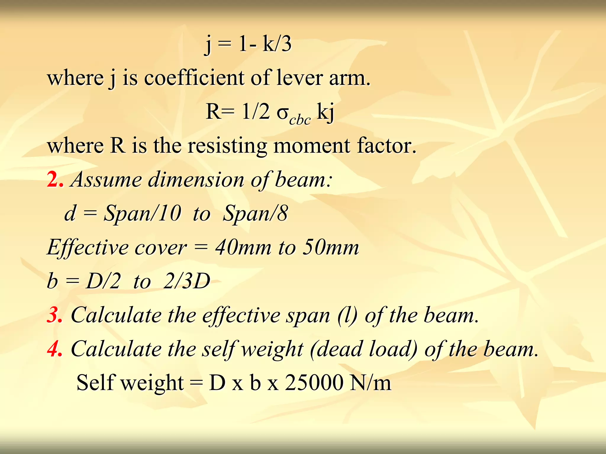 j = 1- k/3
where j is coefficient of lever arm.
R= 1/2 σcbc kj
where R is the resisting moment factor.
2. Assume dimension of beam:
d = Span/10 to Span/8
Effective cover = 40mm to 50mm
b = D/2 to 2/3D
3. Calculate the effective span (l) of the beam.
4. Calculate the self weight (dead load) of the beam.
Self weight = D x b x 25000 N/m
 
