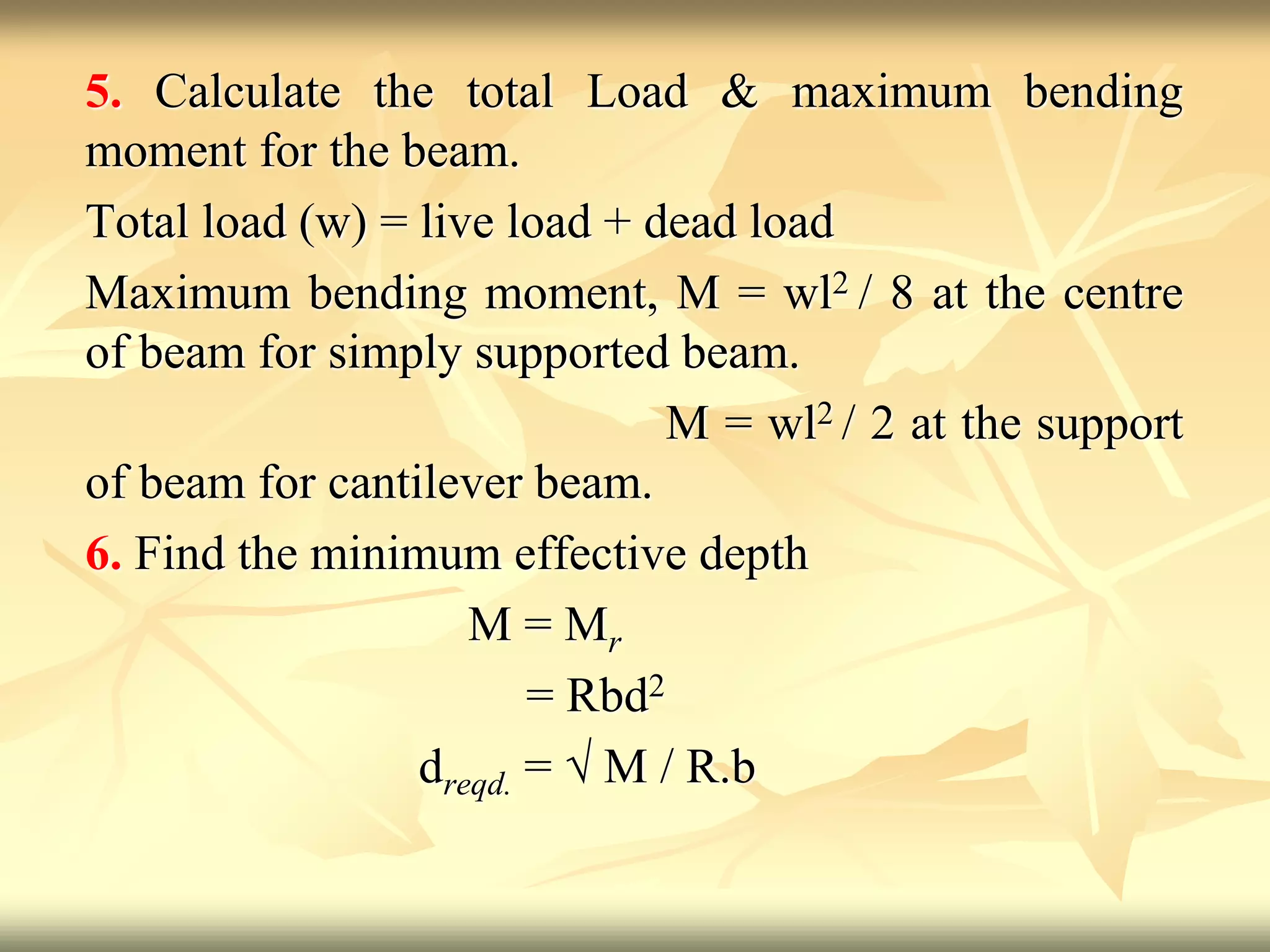 5. Calculate the total Load & maximum bending
moment for the beam.
Total load (w) = live load + dead load
Maximum bending moment, M = wl2 / 8 at the centre
of beam for simply supported beam.
M = wl2 / 2 at the support
of beam for cantilever beam.
6. Find the minimum effective depth
M = Mr
= Rbd2
dreqd. = √ M / R.b
 