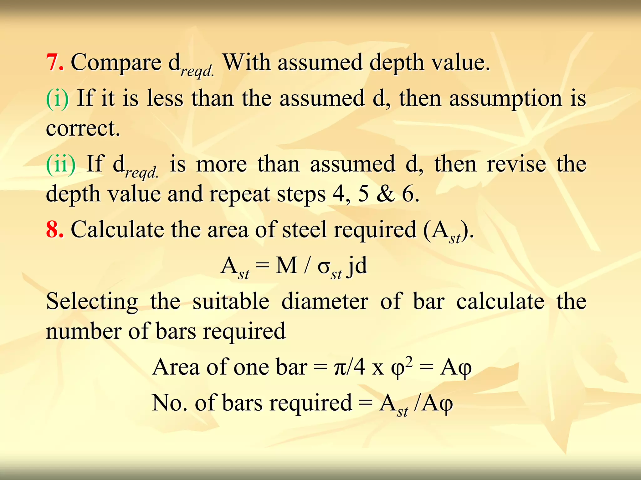 7. Compare dreqd. With assumed depth value.
(i) If it is less than the assumed d, then assumption is
correct.
(ii) If dreqd. is more than assumed d, then revise the
depth value and repeat steps 4, 5 & 6.
8. Calculate the area of steel required (Ast).
Ast = M / σst jd
Selecting the suitable diameter of bar calculate the
number of bars required
Area of one bar = π/4 x φ2 = Aφ
No. of bars required = Ast /Aφ
 